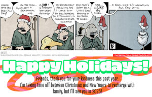 Comic Transcript: 1 Panel 1: ◦ Arthur the yellow duck:
"Where have you been all day?" ◦ Gramp (wearing a green sweater and red Santa hat):
"At the mall. I, uh, got a seasonal job." 2 Panel 2: ◦ Arthur:
"A job? I thought you were retired." ◦ Gramp:
"My retirement accounts are a little thin at the moment, so I thought I'd earn some extra scratch." 3 Panel 3: ◦ Arthur:
"Boy, that's gotta be a little sad, having to go back to work." ◦ Gramp, having hung up his Santa hat on a coat rack:
"Nah... I like the work." 4 Panel 4: ◦ The coat rack is shown alone, with the Santa hat on top, and a white beard hanging below it, indicating Gramp’s seasonal job is playing Santa.
Gramp, off screen:
"...I feel like I'm laughing all day long." Bottom Banner Text: "Happy Holidays!
Friends, thank you for your kindness this past year.
I'm taking time off between Christmas and New Year's to recharge with family, but I'll see you in 2025!" Want 5,000 more comics like this? Join us at Patreon.com/sheldoncomics for the FULL Sheldon archives, art giveaways, fun community, and more! Sheldon Comics copyright Dave Kellett. Colors by Beth Reidmiller.