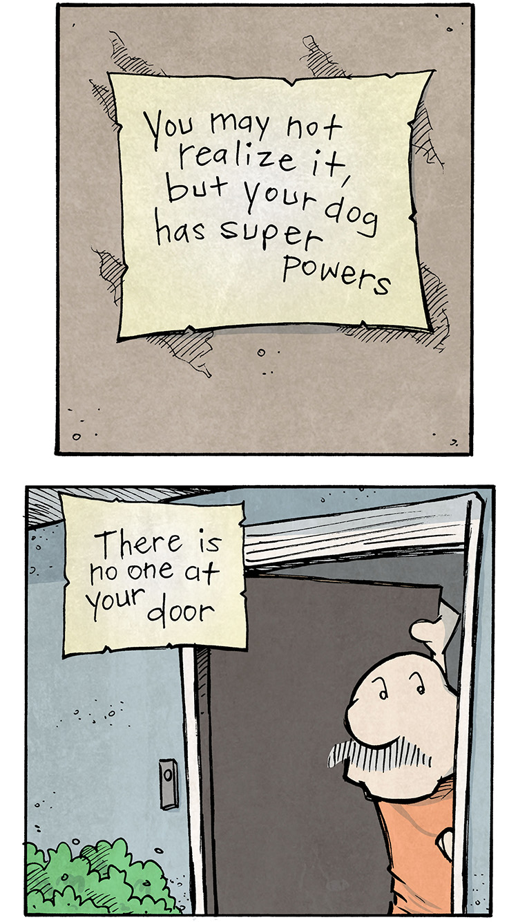 Panel 1:
Text on a note pinned to a wall:
"You may not realize it, but your dog has super powers."
Panel 2:
GRAMP peers out of the slightly opened front door, looking confused.
Narration text:
"There is no one at your door."
Panel 3:
GRAMP looks out into his fenced backyard, scanning the area.
Narration text:
"There is no one in your yard."
Panel 4:
GRAMP looks down an empty street with neatly trimmed lawns, still puzzled.
Narratioon text:
"You can't even see anyone out."
Panel 5:
Close-up of another note pinned to the wall.
"But somewhere on Earth, shady things are happening."
Panel 6:
OSO, the pug, is frantically barking with eyes wide and ears back, ready for action. GRAMP is standing nearby, calmly sipping coffee.
Narration text:
"And by God, your dog is gonna bark at it."
Want 5,000 more comics like this? Join us at Patreon.com/sheldoncomics for the FULL Sheldon archives, art giveaways, fun community, and more! Sheldon Comics copyright Dave Kellett. Colors by Beth Reidmiller.