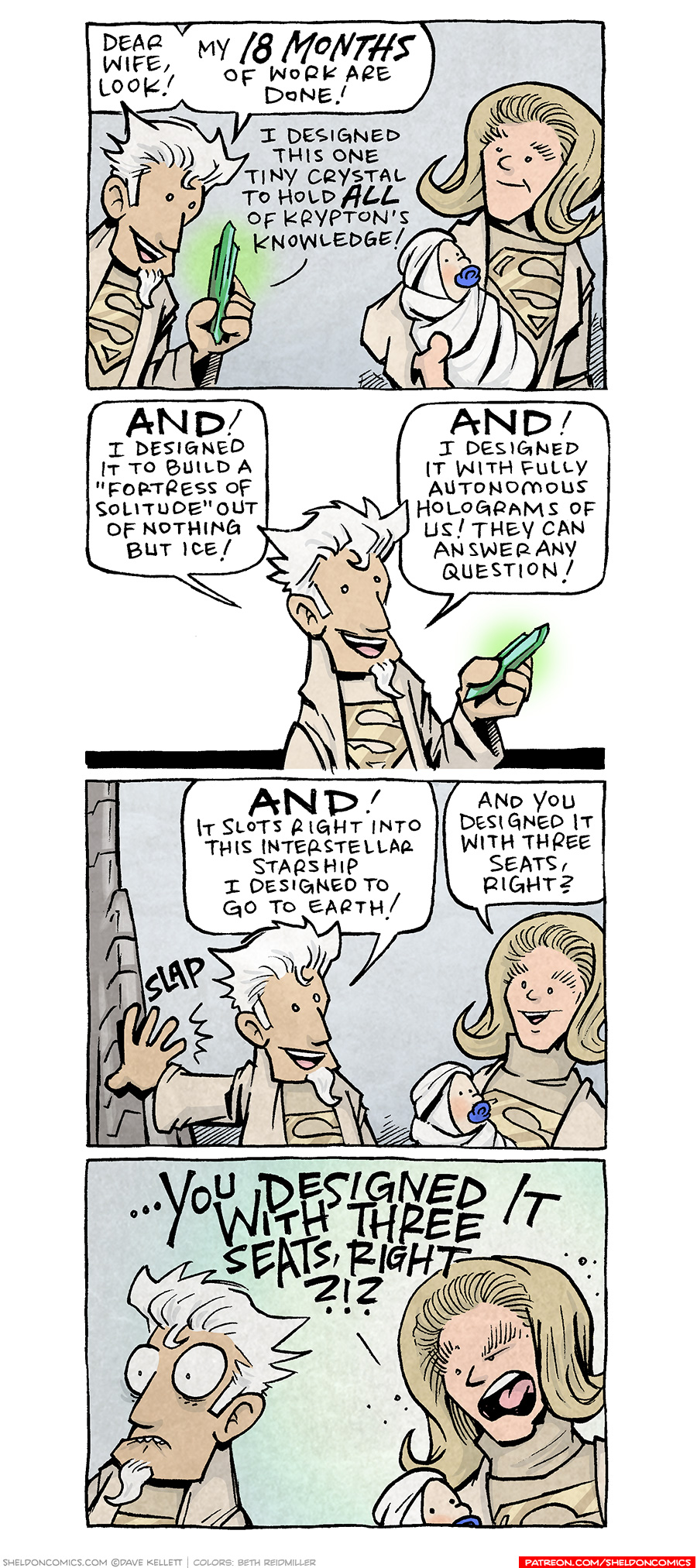 PANEL 1: A man with spiky white hair and cream robes with a gold superman S on his chest, stands next to a blond woman wearing the same outfit. She holds a swaddled baby with a blue pacifier in it’s mouth. The man holds up a glowing green crystal.
MAN: Dear wife, look! My 18 months of work are done! I designed this one tiny crystal to hold ALL of Krypton’s knowledge!

PANEL 2: The man stands against a white background, still holding the green crystal.
MAN: AND! I designed it to build a “fortress of solitude” out of nothing but ice! AND! I designed it with fully autonomous holograms of us! They can answer any question!

PANEL 3: The man slaps his hand on a metal object next to him, which his wife looks on happily, holding the infant.
MAN: AND! It slots right into this interstellar starship I designed to go to Earth!
WOMAN: And you designed it with three seats, right?

PANEL 4: The man bites his lower lip, eyes wide in regret. His wife yells at him.
WOMAN: …YOU DESIGNED IT WITH THREE SEATS, RIGHT?!?

———
Want 5,000 more comics like this? Join us at Patreon.com/sheldoncomics for the *FULL* Sheldon archives, art giveaways, fun community, and more! Sheldon Comics copyright Dave Kellett. Colors by Beth Reidmiller
