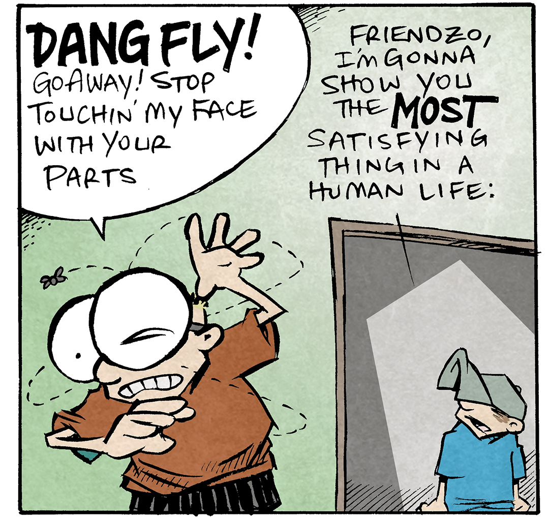 PANEL 1: SHELDON, a ten year old boy, cringes and waves his arms around while a fly circles his head. DANTE, his friend wearing a baseball hat, stands in the door way watching him.
SHELDON: DANG FLY! Go away! Stop touchin’ my face with your parts
DANTE: Friendzo, I’m gonna show you the MOST satisfying thing in a human life:

PANEL 2: DANTE grabs a vaccuum and turns it on. s
Sound effects: clik! Vrrrrrrrrraaaa

PANEL 3: DANTE aims the vacuum at the fly. SHELDON’s jaw drops wide open in excitement.
Sound effects: aaaaaaaa THOO

PANEL 4: SHELDON looks thrilled, DANTE holds the vacuum like a sheethed weapon.
Sound effects: OOP aaaaaaa
SHELDON: WHOA.
DANTE: the thoop sells it.

———
Want 5,000 more comics like this? Join us at Patreon.com/sheldoncomics for the *FULL* Sheldon archives, art giveaways, fun community, and more! Sheldon Comics copyright Dave Kellett. Colors by Beth Reidmiller
