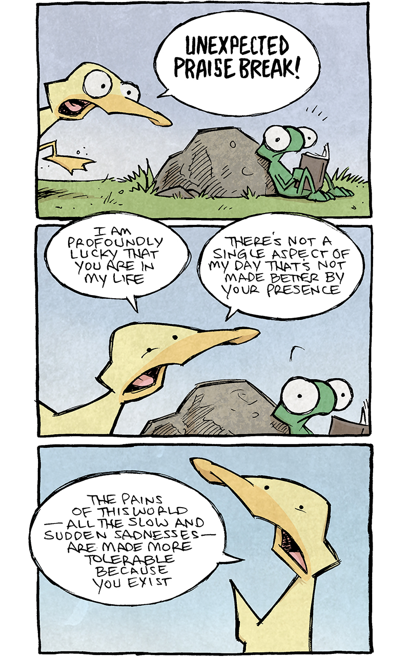 PANEL 1: FLACO, a green lizard, sits with his back against a rock, reading a book. ARTHUR, a yellow duck, bursts into the panel from the left, eyes wide.
ARTHUR: UNEXPECTED PRAISE BREAK!

PANEL 2: Close up on the two, FLACO looks perplexed, as ARTHUR showers compliments.
ARTHUR: I am profoundly lucky that you are in my life. There’s not a single aspect of my day that’s not made better by your presence.

PANEL 3: Close up on ARTHUR as he continues/
ARTHUR: The pains of this world — all the slow and sudden sadnesses — are made more tolerable because you exist.

PANEL 4: ARTHUR leans over FLACO, who looks back, slightly perplexed/
ARTHUR: I leaugh more quickly, I cry more meaningfully, and I see more details in this amazing world…because i’m going through it with you, son o’mine.

PANEL 5: ARTHUR stands tall as he finishes his compliments. FLACO looks stunned.
ARTHUR: In every quantifiable way, my life is better because you’re here.

PANEL 6: ARTHUR smiles at FLACO, who looks back, still holding his book. No text.

PANEL 7: ARTHUR sprints out of frame, just his butt and leg showing as he runs away. FLACO looks over his shoulder as he goes.
ARTHUR: UNEXPECTED PRAISE BREAK! …AWAY!

PANEL 8: FLACO remains in the scene, still sitting holding his book. He looks into the deep distance, taking in what just happened. No text.

PANEL 9: FLACO has put his book down, stands up proudly with his hands on his hips. Rays of light emanate from him as the compliments sink in. No text.

———
Want 5,000 more comics like this? Join us at Patreon.com/sheldoncomics for the *FULL* Sheldon archives, art giveaways, fun community, and more! Sheldon Comics copyright Dave Kellett. Colors by Beth Reidmiller
