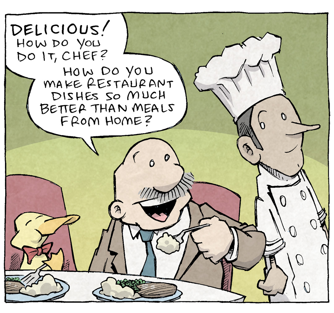 PANEL 1: GRAMP, an older bald man with a grey mustache, sits at a restaurant table. He wears a coat and a tie, while picking up a fork full of food. His smile is wide. Next to him sits ARTHUR, a yellow duck wearing a red bowtie, also clearly enjoying the meal. Walking past the table is a tall thin man wearing a chef’s coat and hat.
GRAMP: DELICIOUS! How do you do it, Chef? How do you make restaurant dishes so much better than meals from home?

PANEL 2: GRAMP takes a bite, eyes closed in bliss. The CHEF puts his hand on his arm, smiling in his response.
CHEF: HA! Years and years and YEARS of training, I guess! That’s my secret!

PANEL 3: The scene cuts to the kitchen, the CHEF standing with eyes wide, looking over his shoulder. He holds a skillet on the stove, with a GIANT block of butter. A yellow starburst with block text reads: 33 POUNDS OF UNCUT BUTTER

———
Want 5,000 more comics like this? Join us at Patreon.com/sheldoncomics for the *FULL* Sheldon archives, art giveaways, fun community, and more! Sheldon Comics copyright Dave Kellett. Colors by Beth Reidmiller
