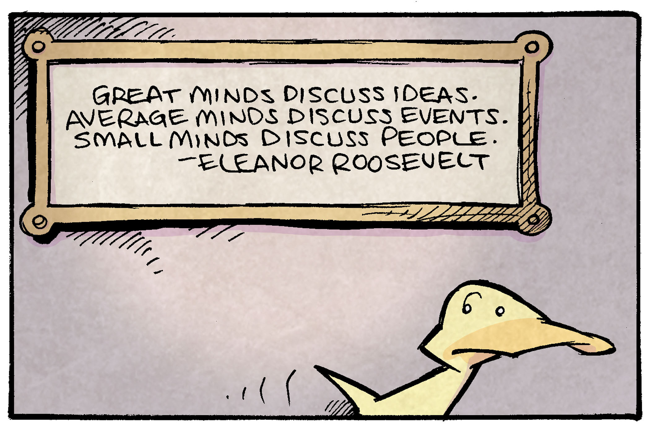 PANEL 1: ARTHUR, a yellow duck, walks past a plaque on a wall.
PLAQUE: Great minds discuss ideas. Average minds discuss events. Small minds discuss people. - Eleanor Roosevelt.

PANEL 2: ARTHUR stops to read the plaque.

PANEL 3: ARTHUR tilts his head, thinking about what he has just read.

PANEL 4: ARTHUR turns to talk to SHELDON, a ten year old boy with large glasses, who bursts in to frame, pointing at ARTHUR.
ARTHUR: She was a really interesting perso—
SHELDON: aHAA!

———
Want 5,000 more comics like this? Join us at Patreon.com/sheldoncomics for the *FULL* Sheldon archives, art giveaways, fun community, and more! Sheldon Comics copyright Dave Kellett. Colors by Beth Reidmiller