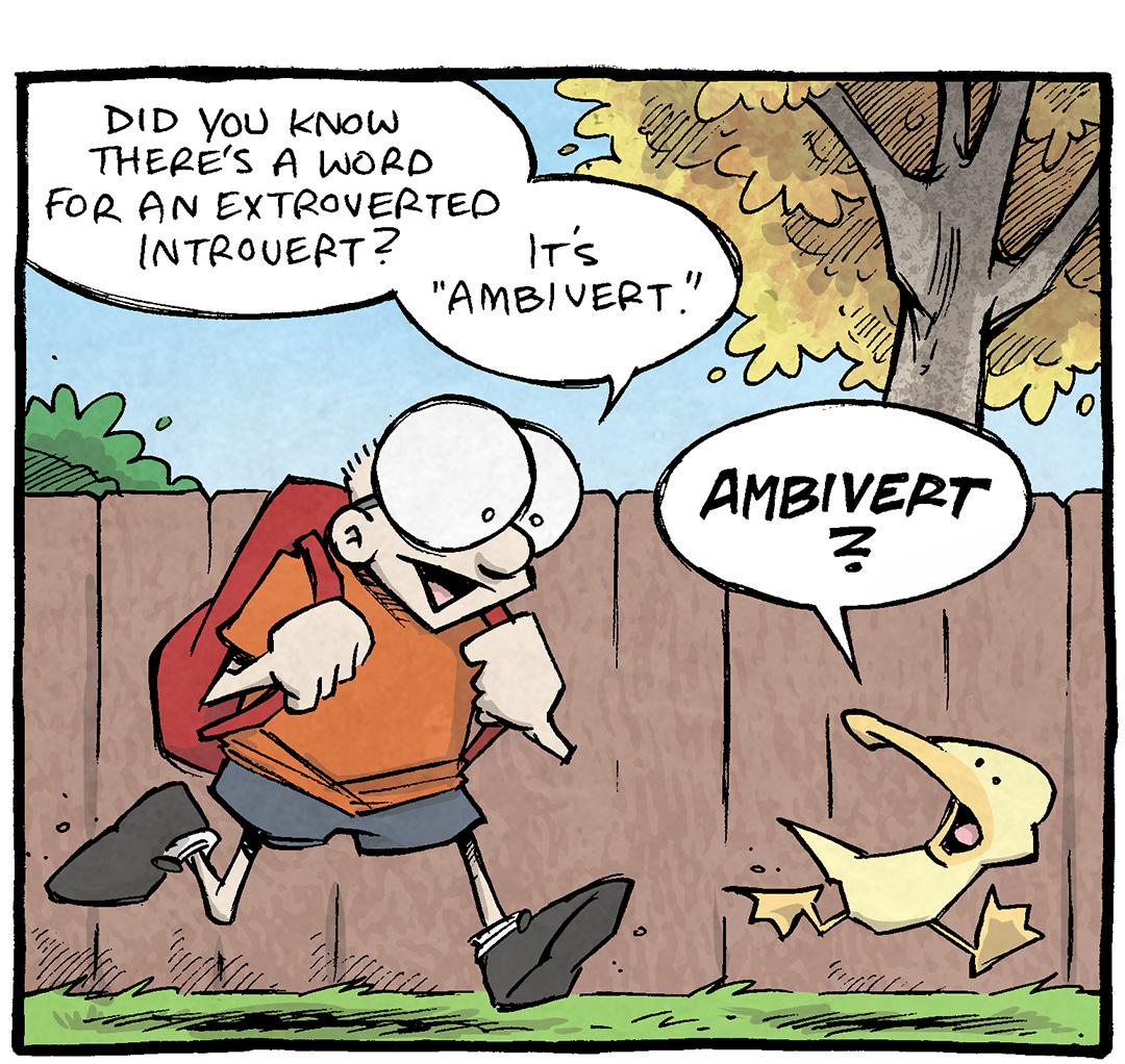 PANEL 1: SHELDON, a ten year old boy with large glasses, walks along a fenced sidewalk with trees in the background, wearing a backpack. Next to him walks ARTHUR, a yellow duck.
SHELDON: Did you know there’s a word for an extroverted Introvert? It’s “Ambivert.”
ARTHUR: AMBIVERT?

PANEL 2: Close up on ARTHUR as he continues thinking.
ARTHUR: That doesn’t sound right at all. …Ambivert sounds like a sidekick in a fantasy novel.

PANEL 3: Close up on SHELDON as he takes that thought and runs with it excitedly. ARTHUR looks disaffected.
SHELDON: “Behold! The bold Sir Graystaff has come to the jousting tournament! And he’s brought his sidekick AMBIVERT!
ARTHUR: And ambivert is just DESPERATE to stay behind at the castle and read.

———
Want 5,000 more comics like this? Join us at Patreon.com/sheldoncomics for the *FULL* Sheldon archives, art giveaways, fun community, and more! Sheldon Comics copyright Dave Kellett. Colors by Beth Reidmiller