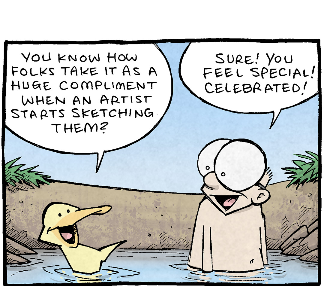 PANEL 1: ARTHUR, a yellow duck, and SHELDON, a ten-year old boy with large glasses, hang out in a swimming hole.
ARTHUR: You know how folks take it as a huge compliments when an artist starts sketching them?
SHELDON: Sure! You feel special! Celebrated!

PANEL 2: ARTHUR continues, as SHELDON motions during his response.
ARTHUR: Yeah! And THAT’S why I wanna see a psychic someday.
SHELDON: But you always say psychics are a “marvelously over-filled bucket of horse ploppins.”

PANEL 3: Close up on ARTHUR has he floats on top of the water, the cliff-edge of the swimming hole behind him.
ARTHUR: Oh they ARE! …But what a compliment to have someone MAKE UP A WHOLE STORY ABOUT YOU on the spot!

PANEL 4: SHELDON and ARTHUR stand in the swimmigng hole. SHELDON thinks about what ARTHUR just said, as ARTHUR beams at the idea.
SHELDON: So. A PERSONALIZED bucket, as it were.

———
Want 5,000 more comics like this? Join us at Patreon.com/sheldoncomics for the *FULL* Sheldon archives, art giveaways, fun community, and more! Sheldon Comics copyright Dave Kellett. Colors by Beth Reidmiller