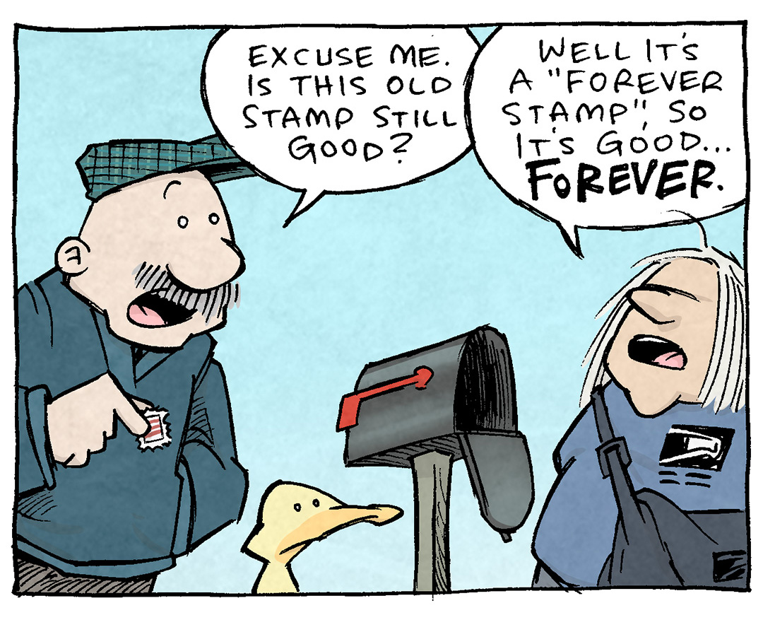 PANEL 1: GRAMP, an older bald man with a grey mustache, stands outside next to ARTHUR, a yellow duck. They stand next to an open mail box where a mail carrier - and older woman with grey shoulder-length hair, wearing a cross-body bag and USPS logo on her shirt. Gramp is holding a stamp.
GRAMP: Excuse me. Is this old stamp still good?
MAIL CARRIER: Well it’s a “forever stamp”, so it’s good…FOREVER.

PANEL 2: GRAMP puts his hands in his pockets as he continues to talk to the mail carrier.
GRAMP: WAIT. You’re saying in 100 years. when prices are 800% what they are now, this stamp will still work?
MAIL CARRIER: I mean, yeah.

PANEL 3: GRAMP’s eyes widen as he gets an idea. In the background the mail carrier tepidly responds.
GRAMP: Hold on hold on. Doesn’t that mean I could…INVEST in forever stamps?
MAIL CARRIER: Well, no. Postal rates are linked to inflation. Wouldn’t work.

PANEL 4: GRAMP, hands in his pockets, eyebrows furrowed, angry his great idea wasn’t actually great. He storms down the street as ARTHUR follows after him, eyes wide in delight.
ARTHUR: ha haha YOUR FACE! For a hot second you thought you cracked the Davinci code!

———
Want 5,000 more comics like this? Join us at Patreon.com/sheldoncomics for the *FULL* Sheldon archives, art giveaways, fun community, and more! Sheldon Comics copyright Dave Kellett. Colors by Beth Reidmiller