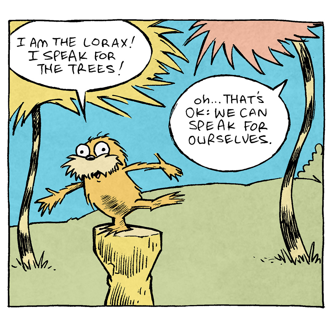 PANEL 1: Dr Suess’s THE LORAX stands on a stump, against a background of blue and green with wavy trees like the book.
LORAX: I am the Lorax! I speak for the trees!
TREE ON THE RIGHT: Oh..That’s ok: we can speak for ourselves.

PANEL 2: LORAX continues, hand in the air making a point.
LORAX: I said: I AM THE LORAX, I SPEAK FOR THE TREES
TREE ON THE RIGHT: Sir? We are RIGHT here. We don’t need you to talk for us.

PANEL 3: THE LORAX gets really close to the viewer, the trees still in the background.
LORAX: Everyone! LOOK AT ME! …The Lorax! Speakin’ for the trees!
TREE ON THE LEFT: DUDE WHAT THE HECK

——
Want 5,000 more comics like this? Join us at Patreon.com/sheldoncomics for the *FULL* Sheldon archives, art giveaways, fun community, and more! Sheldon Comics copyright Dave Kellett. Colors by Beth Reidmiller

