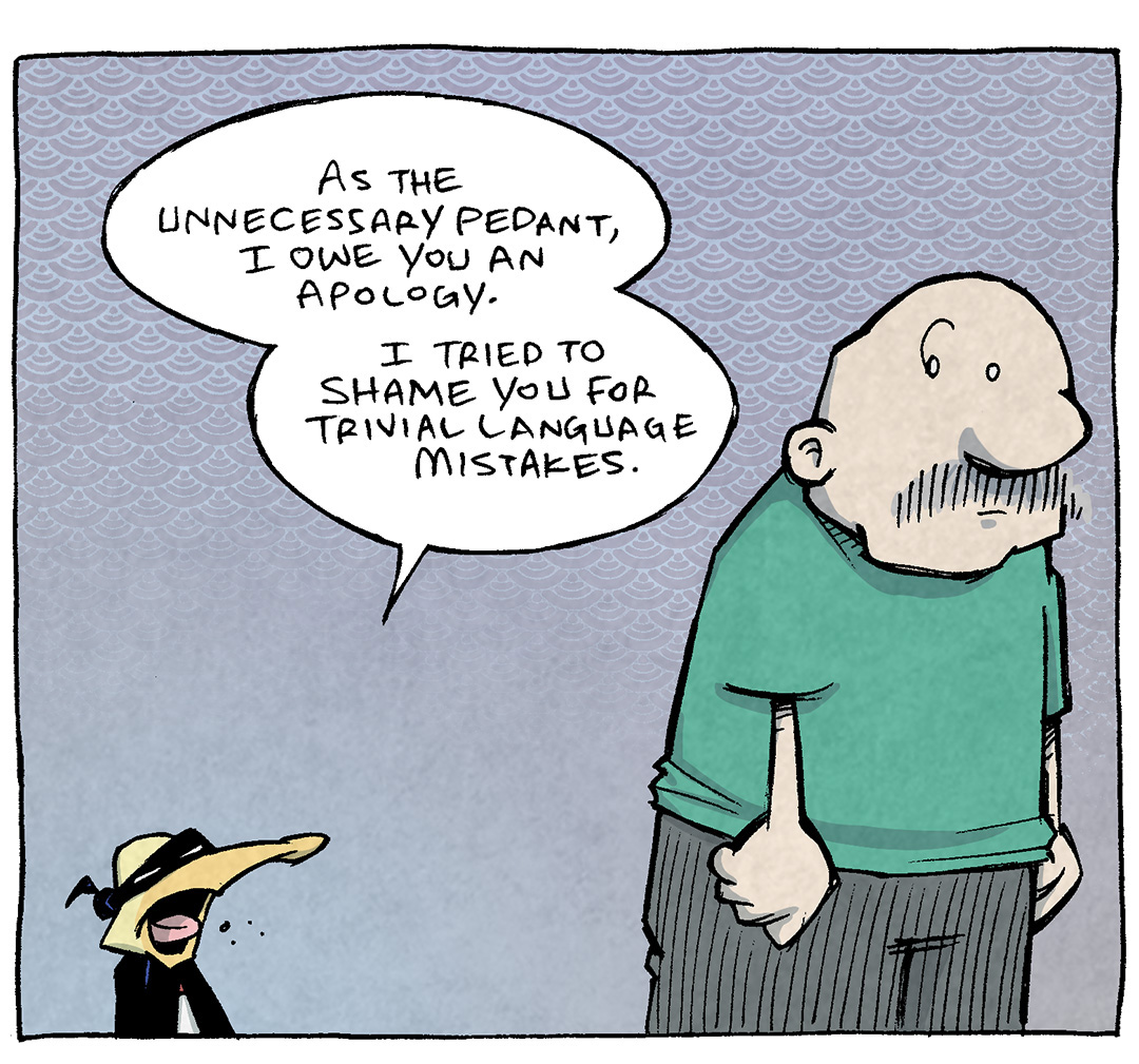 PANEL 1: ARTHUR the yellow duck, dressed as his “super” hero character “The Unnecesary Pedant” stands talking to GRAMP, an older bald man with a grey mustache. 
ARTHUR: As the Unnecessary Pedant, I owe you an apology. I tried to shame you for trivial language mistakes.

PANEL 2: ARTHUR continues to talk, as GRAMP leans in, interested in what ARTHUR is saying, for once.
ARTHUR: But English is built on RICKETY, cobbled-together rules. And you have reminded me that this beautiful language is held together…

PANEL 3: ARTHUR pulls his cape over dramatically. GRAMP stares blankly into the distance.
ARTHUR: By chewing gum…old clown suspenders…and misery.

——
Want 5,000 more comics like this? Join us at Patreon.com/sheldoncomics for the *FULL* Sheldon archives, art giveaways, fun community, and more! Sheldon Comics copyright Dave Kellett. Colors by Beth Reidmiller