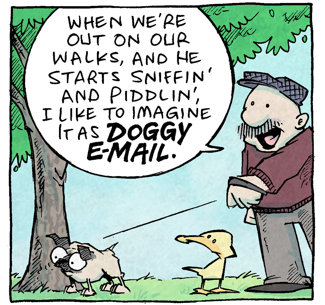 PANEL 1: GRAMP, an older man with a grey mustache, walks OSO, a fawn pug, while ARTHUR, a yellow duck, joins them. OSO sniffs the bottom of a tree.
GRAMP: When we’re out on our walks, and he starts sniffin’ and piddlin’, I like to imagine it as DOGGY E-MAIL.

PANEL 2: Same scene, but OSO lifts his leg to pee on the tree.
GRAMP: He sniffs a tree, sees he got a new message, and sends a note back.
ARTHUR: ha ha ha CUTE

PANEL 3: The tree stands alone as we see GRAMP’s leg exiting the panel as all three characters leave. No text.

PANEL 4: Same tree, later in the day, as a large harlequin great dane lifts his leg to pee on the same spot. His eyes are wide. Large text: *REPLY ALL*

———
Want 5,000 more comics like this? Join us at Patreon.com/sheldoncomics for the *FULL* Sheldon archives, art giveaways, fun community, and more! Sheldon Comics copyright Dave Kellett. Colors by Beth Reidmiller