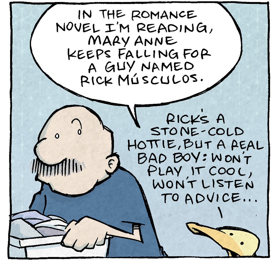 PANEL 1: GRAMP, an older bald man with a grey mustache, holds a laundry basket as ARTHUR, a yellow duck, interrupts his chore.
ARTHUR: In the romance novel I’m reading, Mary Anne keeps falling for a guy named Rick Músculos. Rick’s a stone-cold hottie, but a real bad boy: won’t play it cool, won’t listen to advice…

PANEL 2: GRAMP responds while holding the laundry basket. The background has faded from light blue to a slightly more purple.
GRAMP: So why does Mary Anne keep going for him?
ARTHUR: How can you NOT?!? The passion is real!

PANEL 3: GRAMP, slightly deflated but still holding the laundry, listen to ARTHUR. The background has become more purple.
ARTHUR: Besdies: she thins she can CHANGE HIM. And maybe - just maybe - if there’s enough smoochin’… …she just might do it.

PANEL 4: ARTHUR sits on a rock under a tree at sunset. He reads a book with the title “One Magic Night at the Cleveland Days Inn”, tongue sticking out in concentration while he reads.
ARTHUR, in thought: Oh pleas Lord let there be enough smoochin’.

———
Want 5,000 more comics like this? Join us at Patreon.com/sheldoncomics for the *FULL* Sheldon archives, art giveaways, fun community, and more! Sheldon Comics copyright Dave Kellett. Colors by Beth Reidmiller
