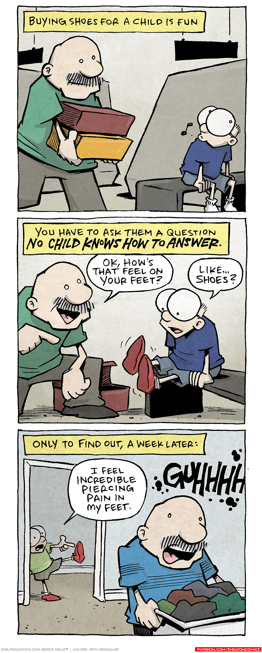 PANEL 1: GRAMP carries two shoe boxes as SHELDON sits on a bench in a shoe store.
NARRATION: Buying shoes for a child is fun.
PANEL 2: GRAMP kneels down as SHELDON tries on the new shoes.
NARRATION: You have to ask them a question NO CHILD KNOWS HOW TO ANSWER.
GRAMP: Ok, how’s that feel on your feet?
SHELDON: Like…shoes?
PANEL 3: Back at home, in the foreground GRAMP holds a laundry basket while behind him SHELDON steps in to a door frame, wearing the new shoes, holds up one leg, pointing to his foot.
NARRATION TEXT: Only to find out, a week later:
SHELDON: I feel incredible piercing pain in my feet.
GRAMP: GUHHHHH
———
Want 5,000 more comics like this? Join us at Patreon.com/sheldoncomics for the *FULL* Sheldon archives, art giveaways, fun community, and more! Sheldon Comics copyright Dave Kellett. Colors by Beth Reidmiller