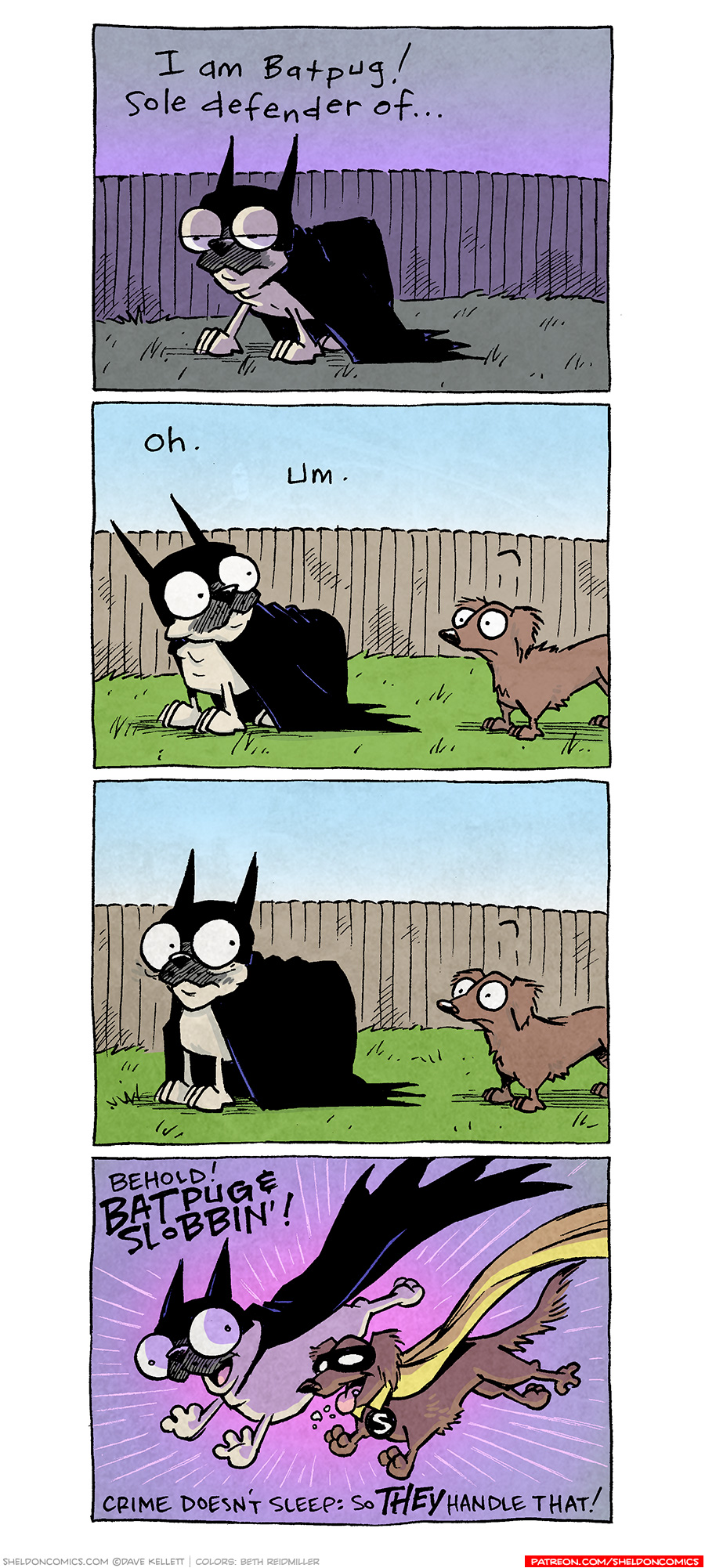 PANEL 1: OSO, the fawn pug, in full Batman cape and cowl, stands in a darkly lit backyard, fence in background. The sky fades from purple to grey. Somehow there is an edge-light on Oso, for drama.
NARRATION: I am Batpug! Sole defender of…

PANEL 2: All of a sudden the same scene is in day light, the magic broken as DIGBY, a brown daschund, enters the scene. His eyebrow is arched, as if wondering what OSO, still dressed as Batpug, is up to.
NARRATION: Oh. Um.

PANEL 3: OSO looks embarrassed as DIGBY continues to stand staring at him. No text.

PANEL 4: The background is purple again with a burst of bright pink. OSO, in Batman cowl, leaps with mouth open and eyes wide, as in front of him joins DIGBY, now dressed up with a black mask over his eyes, yellow collared cape, and a circled S hanging from his collar (emulated Robin). DIGBY’s mouth is wide open with tongue out, spit flying.
NARRATION: BEHOLD! BATPUG & SLOBBIN! Crime doesn’t sleep: so THEY handle that!

———
Want 5,000 more comics like this? Join us at Patreon.com/sheldoncomics for the *FULL* Sheldon archives, art giveaways, fun community, and more! Sheldon Comics copyright Dave Kellett. Colors by Beth Reidmiller