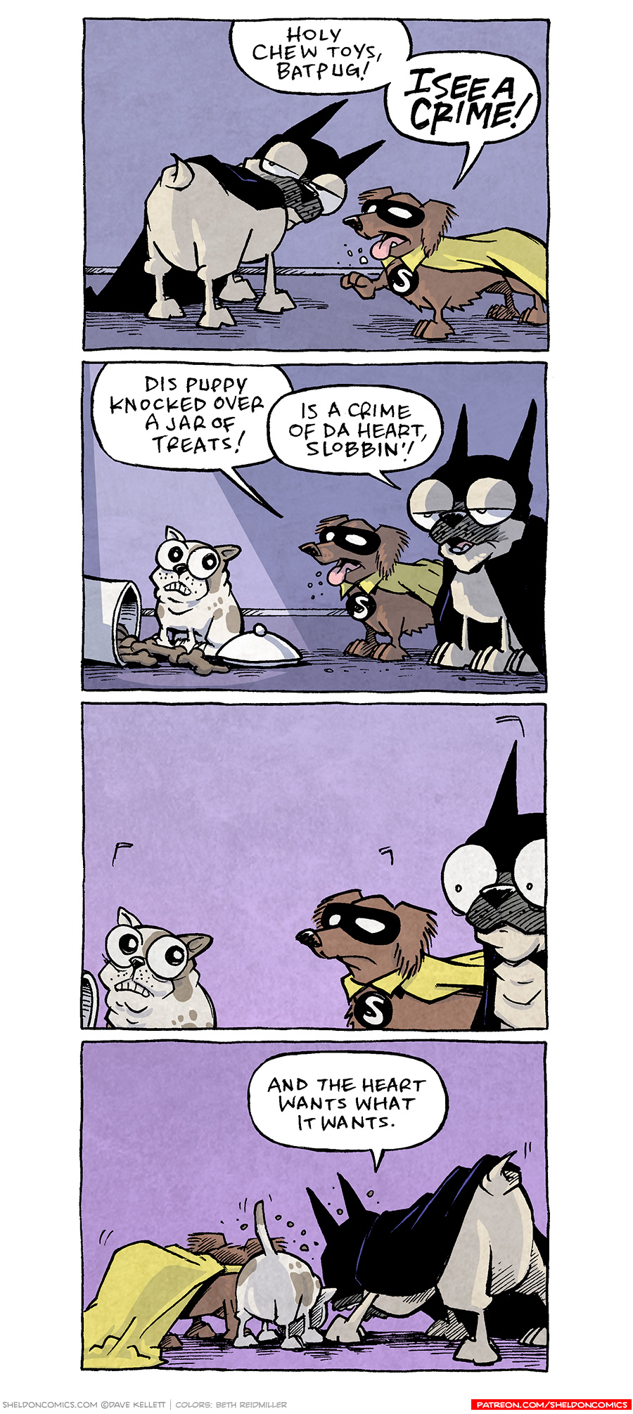PANEL 1: OSO the fawn pug, dressed in a a Batman-esque cape and cowl, looks over his shoulder, as DIGBY, the brown daschund, dressed in a black mask over his eyes and yellow cape, with an S medallion on his chest, points with his foot.
DIBY: Holy chew toys, Batpug! I SEE A CRIME!

PANEL 2: OSO and DIGBY stand next to a small french bulldog PUPPY, white with brown spots. The puppy sits in front of a cookie jar on the ground, with dog bone cookies spilling out.
DIGBY: Dis puppy knocked over a jar of treats!
OSO: Is a crime of da heart, Slobbin’!

PANEL 3: All three ogs look at each other. No text.

PANEL 4: All three dogs, facing away from the camera, head down seemingly eating all the treats.
OSO: And the heart wants what it wants.

——
Want 5,000 more comics like this? Join us at Patreon.com/sheldoncomics for the *FULL* Sheldon archives, art giveaways, fun community, and more! Sheldon Comics copyright Dave Kellett. Colors by Beth Reidmiller 