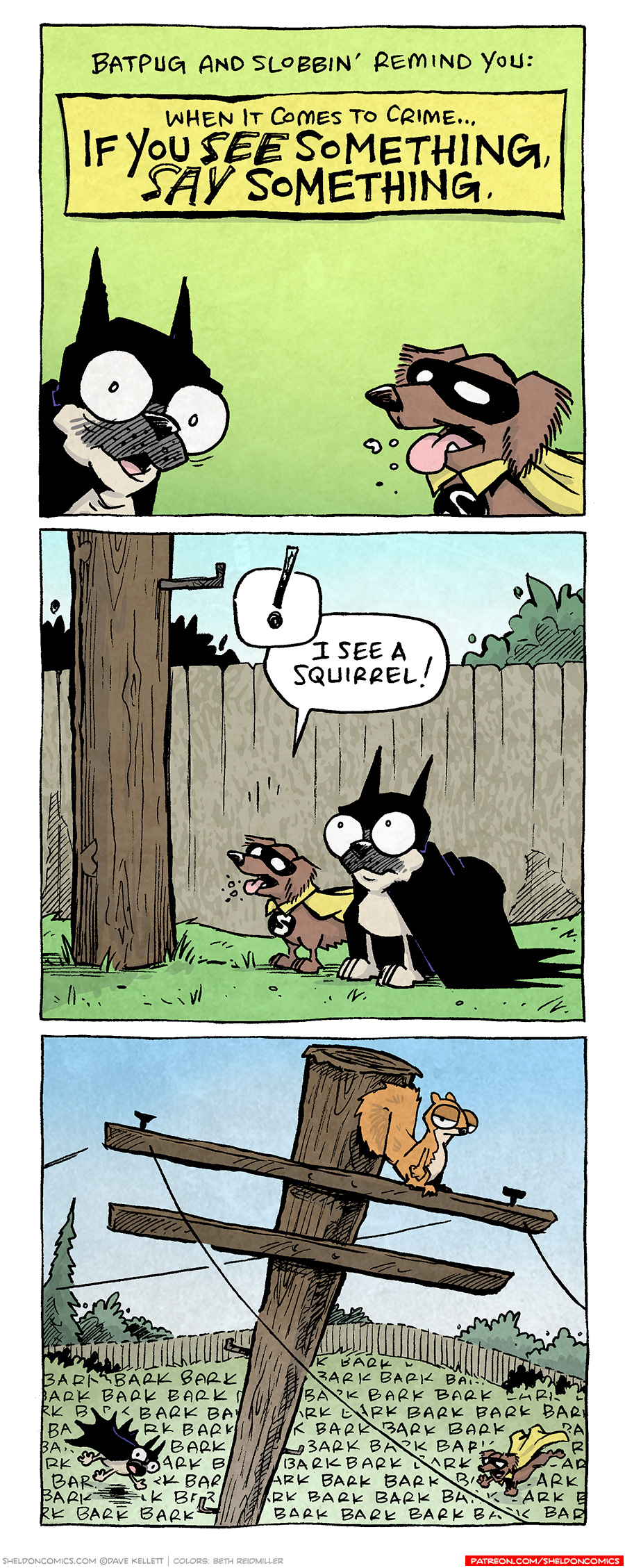 PANEL 1: OSO the fawn pug, dressed in a Batman-like cape and cowl, along with DIGBY, the brown dashchund dressed in a Robin-like black eye mask and yellow cape, peak in to a plane green panel.
NARRATION: Batpug and Slobbin’ remind you: When it comes to crime… IF YOU SEE SOMETHING, SAY SOMETHING.

PANEL 2: BATPUG and SLOBBIN’ stand at the bottom of a light pole in a backyard, with a fence behind them.
SLOBBIN’: (!) I see a squirrel!

PANEL 3: The view from the top of the light pole, looking down on the fenced yard. On top the the light pole sits a squirrel, side-eyeing the viewer. Below in the yard is BATPUG and SLOBBIN’ barking nonstop. The grass of the backyard is filled with “bark bark bark bark bark bark bark” etc.

——
Want 5,000 more comics like this? Join us at Patreon.com/sheldoncomics for the *FULL* Sheldon archives, art giveaways, fun community, and more! Sheldon Comics copyright Dave Kellett. Colors by Beth Reidmiller