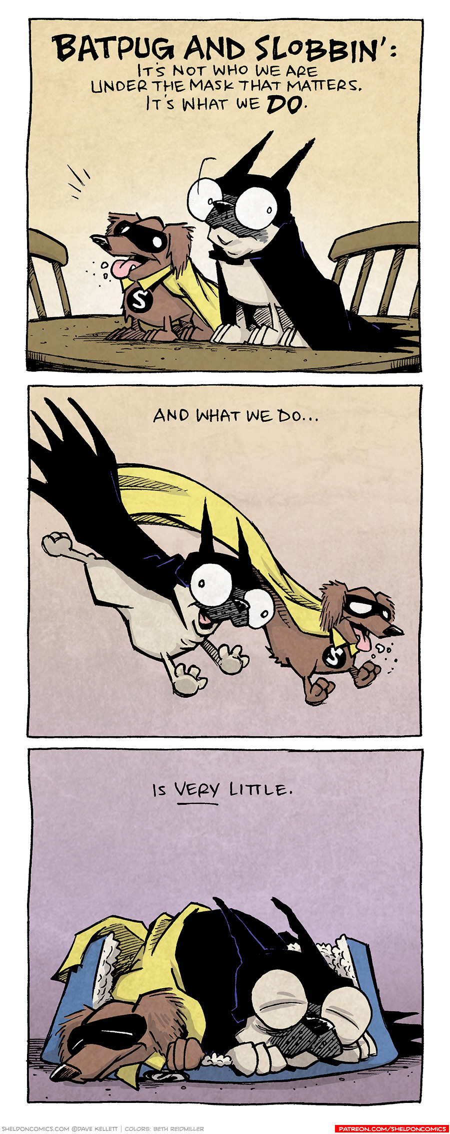 PANEL 1: OSO, dressed at BATPUG in a cape and cowl, and DIGBY, dressed as SLOBBIN’ in a yellow cape and black eye mask, sit on a kitchen table.
NARRATION: BATPUG AND SLOBBIN’: It’s not who we are under the mask that matters. It’s what we DO.

PANEL 2: BATPUG and SLOBBIN leap across the panel.
NARRATION: And what we do…

PANEL 3: BATPUG and SLOBBIN are cuddled up sleeping on a shared dog bed.
NARRATION: Is VERY little.

——
Want 5,000 more comics like this? Join us at Patreon.com/sheldoncomics for the *FULL* Sheldon archives, art giveaways, fun community, and more! Sheldon Comics copyright Dave Kellett. Colors by Beth Reidmiller