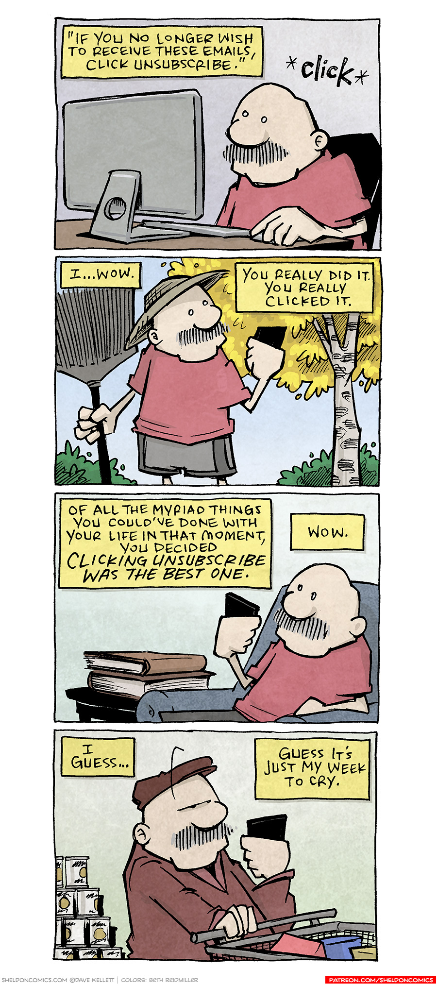 PANEL 1: GRAMP, an older bald man with a mustache, sits at a computer screen, hand on mouse. Sound effect: CLICK
Narration text: “If you no longer wish to receive these emails, click unsubscribe.”

PANEL 2: GRAMP stands outside with a rake, straw sunhat, looking at his phone. In the background is a yellow birch tree and green bushes.
NARRATION TEXT: I…wow. You really did it. You really clicked it.

PANEL 3: GRAMP sits in his chair, a couple book son the table next to him. He looks at his phone.
NARRATION TEXT: Of all the Myriad things you could’ve done with your life in that moement, you decided CLICKING UNSUBSCRIBE WAS THE BEST ONE. Wow.

PANEL 4: GRAMP walks through a grocery store with a cart, a stack of cans behind him. He wears a coat and hat, and looks at his phone.
NARRATION TEXT: I guess… Guess it’s just my week to cry.

———
Want 5,000 more comics like this? Join us at Patreon.com/sheldoncomics for the *FULL* Sheldon archives, art giveaways, fun community, and more! Sheldon Comics copyright Dave Kellett. Colors by Beth Reidmiller
