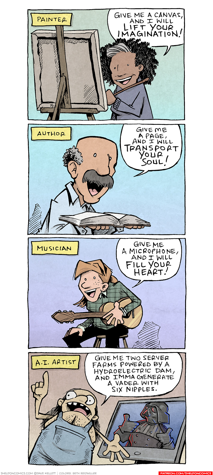 PANEL 1: A black woman with a grey streak in her curly hair, stands at a canvas on an easel, holding a paint bush. Narration text: PAINTER WOMAN: Give me a canvas and I will lift your imagination! PANEL 2: A latino man with thinning grey hair and a thick grey mustache, holds a book open. Narration text: AUTHOR MAN: Give me a page, and I will transport your soul! PANEL 3: A young red headed woman sits ona stool, wearing a plaid shirt and holding a guitar. Narration text: MUSICIAN WOMAN: Give ma a microphone, and I will fill your heart! PANEL 4: A portly man with long, stringy brown-grey hair, wearing denim overalls without a shirt, holds a finger in the air while motioning to his computer screen, where an image of Darth Vader is shown. Vader is holding up two thumbs up, and has 6 nipples down his front, protruding like that one terrible Batman costume. Narration text: A.I. ARTIST Man: Give me two server farms powered by a hydroelectric dam, and Imma generate a Vader with six nipples. ——— Want 5,000 more comics like this? Join us at Patreon.com/sheldoncomics for the *FULL* Sheldon archives, art giveaways, fun community, and more! Sheldon Comics copyright Dave Kellett. Colors by Beth Reidmiller 