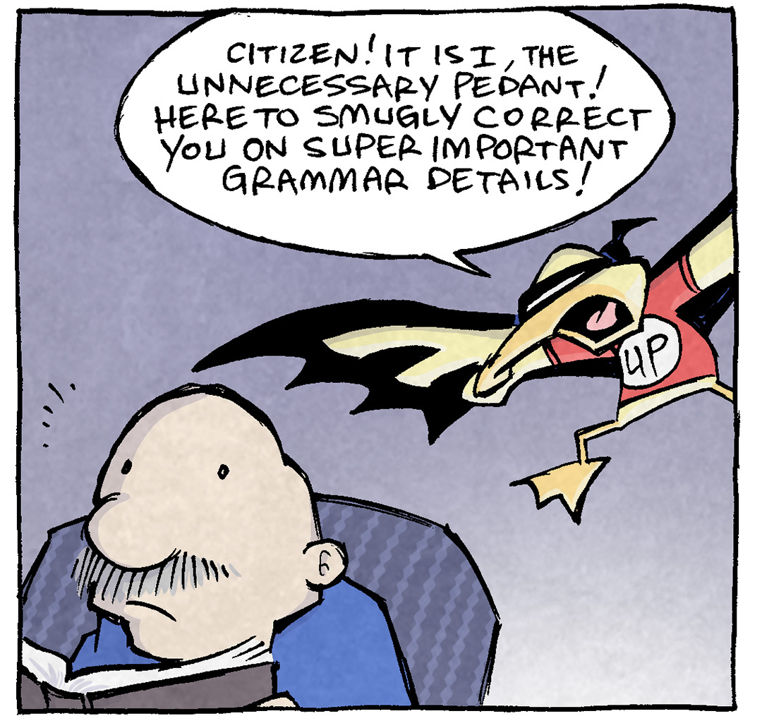 PANEL 1: GRAMP sits in his chair, reading a book, just as ARTHUR, the yellow duck, comes swooping in dressed up. He’s wearing a Batman-like cape, a mask tied around his eyes, and a red t-shirt with a white circle with “UP” written on it.
ARTHUR: Citizen! It is I, the Unnecessary Pedant! Here to smugly correct you on super important grammar details!

PANEL 2: ARTHUR lands on the back of GRAMP’s chair, wrapping his cloak around his body…very Batman-like.
GRAMP: They’re not super import—
ARTHUR: On a recent family e-mail chain, you said “Hooray! Please send those brithday photos to Sheldon and I.”

PANEL 3: ARTHUR spreads his wings as he continues. GRAMP is clearly very annoyed.
GRAMP: Well did I get the basic point acro—
ARTHUR: An embarrassing error! It should be “Sheldon and me.” And now, thanks to me, you’ll avoid this huge slip-up!

PANEL 4: GRAMP yells to ARTHUR as he flies away, half-off the panel.
ARTHUR: Unnecessary pedant, away!
GRAMP: Why do you revel in this stuff?
ARTHUR: It’s all I haaaaave [music notes]

———
Want 5,000 more comics like this? Join us at Patreon.com/sheldoncomics for the *FULL* Sheldon archives, art giveaways, fun community, and more! Sheldon Comics copyright Dave Kellett. Colors by Beth Reidmiller