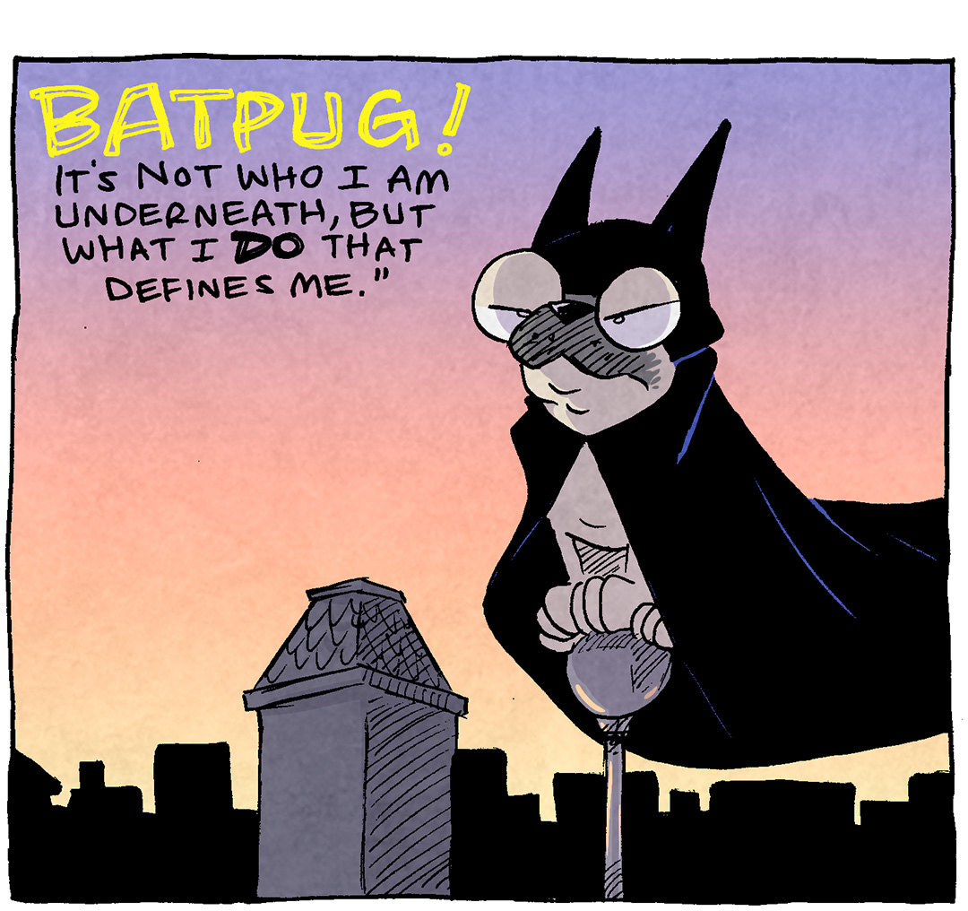 PANEL 1: Against a sunset purple-to-yellow sky, OSO, a fawn pug dressed in a cape and cowl like Batman, perches on the top of a building.
TEXT: BATPUG! It’s not who I am underneath, but what I DO that defines me.
PANEL 2: Close up on OSO as he jumps across a yellow-to-purple background.
TEXT: AND WHAT I DO….
PANEL 3: Cut to a bathroom vanity with a yellow bathmat on the ground. OSO, still in the cape and cowl, lifts his leg to pee. SHELDON comes running in, in shock, hands out to grab him.
TEXT: is consistently pee on the bath mat.
——
Want 5,000 more comics like this? Join us at Patreon.com/sheldoncomics for the *FULL* Sheldon archives, art giveaways, fun community, and more! Sheldon Comics copyright Dave Kellett. Colors by Beth Reidmiller
