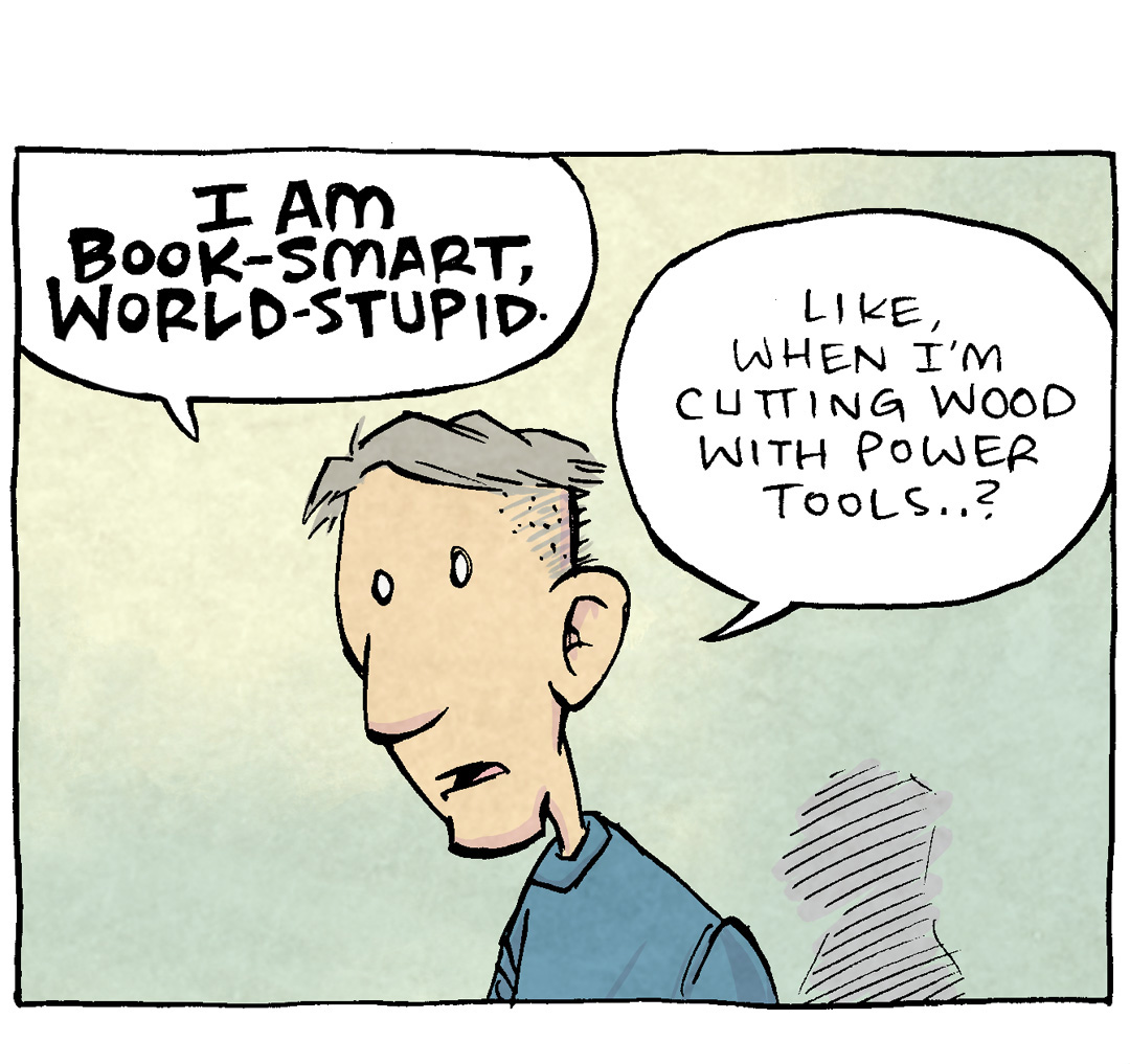 PANEL 1: DAVE, the cartoonist, stands alone on a yellow-to-green background.
DAVE: I am book-smart, wrold-stupid. Like, when i’m cutting wood with power tools…?
PANEL 2: DAVE holds up a hand saw, and motions behind him.
DAVE: …but my safety goggles are WAAAAY across the room? Like, unreachably far…?
An arrow motions to the edge of the panel: 6 feet, tops.
PANEL 3: DAVE has put down the power tools, puts his hand on his chest.
DAVE: …What do I, with my two masters degrees, choose to do…?
PANEL 4: DAVE uses the handsaw on a piece of wood that is clamped down. Sawdust flies all over. He squints with his tongue sticking out his mouth in concentration.
NARRATION TEXT: The SAFETY SQUINT
DAVE: Like a little idiot.
———
Want 5,000 more comics like this? Join us at Patreon.com/sheldoncomics for the *FULL* Sheldon archives, art giveaways, fun community, and more! Sheldon Comics copyright Dave Kellett. Colors by Beth Reidmiller