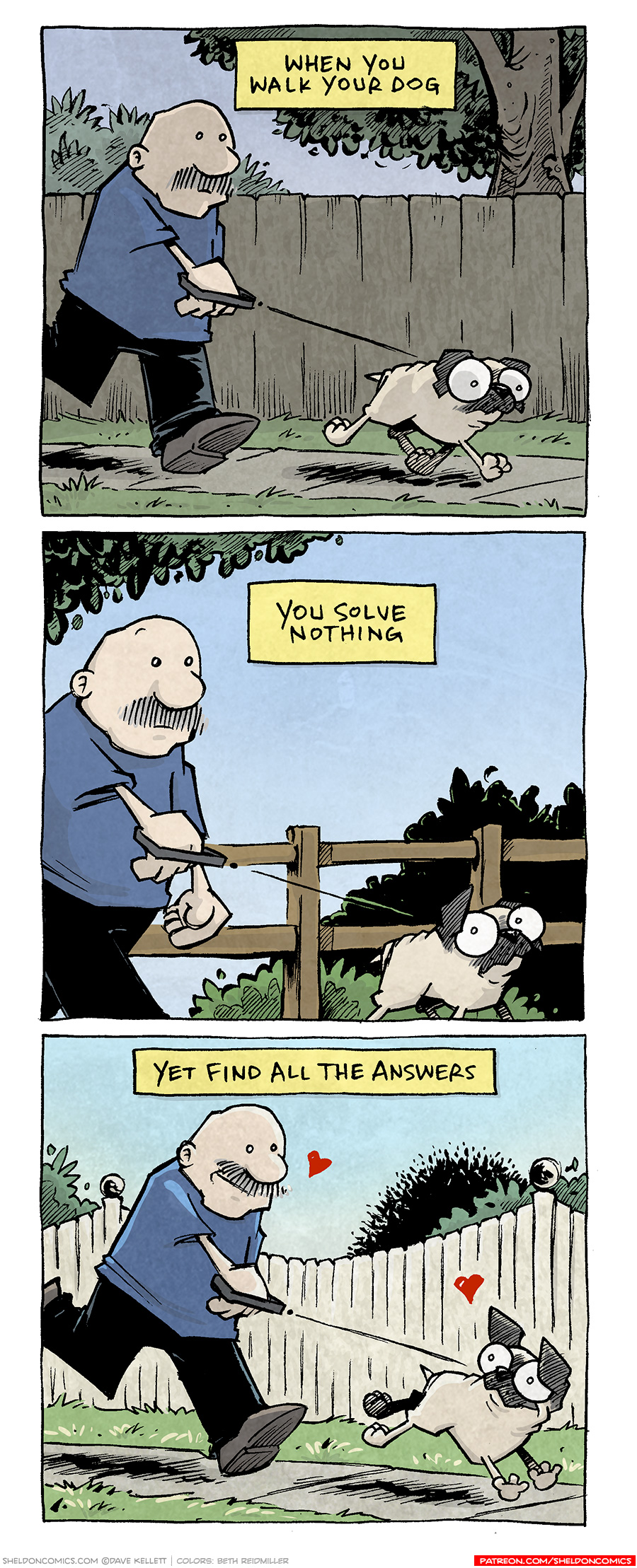 PANEL 1: GRAMP, an older bald man with a grey mustache, walks OSO, a fawn pug. In the background is a brown paneled fence, a tree and a bush. The sky is a grey-blue. The lighting is gloomy.
NARRATION: When you walk your dog

PANEL 2: Closer up on GRAMP and OSO. The background shows a post-and-rail fence with bushes behind it. OSO looks back at GRAMP. The sky is a clear blue.
NARRATION: You solve nothing

PANEL 3: GRAMP has picked up his pace, smiling, while OSO runs ahead of him. Behind them is a white picket fence and som bushes. The sky is a bright blue. Light highlights on the characters as they look at each other, red hearts about their respective heads. 
NARRATION: Yet find all the answers

———
Want 5,000 more comics like this? Join us at Patreon.com/sheldoncomics for the *FULL* Sheldon archives, art giveaways, fun community, and more! Sheldon Comics copyright Dave Kellett. Colors by Beth Reidmiller
