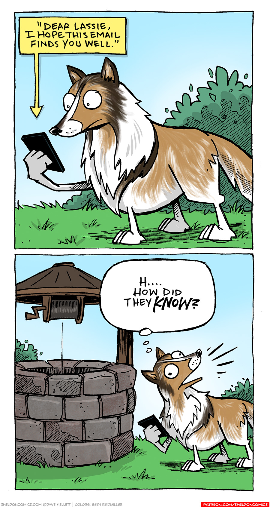 PANEL 1: LASSIE, the rough collie dog, stands on green grass with a green bush behind her. She holds a smart phone in her paw, reading an email on it.
TEXT, from her phone: “Dear Lassie, I hope this email finds you well.”
PANEL 2: The panel zooms out to reveal she’s standing next to a classic looking wishing well, stone circle with a wood roof on top. LASSIE turns her head, lines emanating from her mouth as if she’s shouting.
LASSIE (in thought bubble): H…How did they KNOW?
———
Want 5,000 more comics like this? Join us at Patreon.com/sheldoncomics for the *FULL* Sheldon archives, art giveaways, fun community, and more! Sheldon Comics copyright Dave Kellett. Colors by Beth Reidmiller