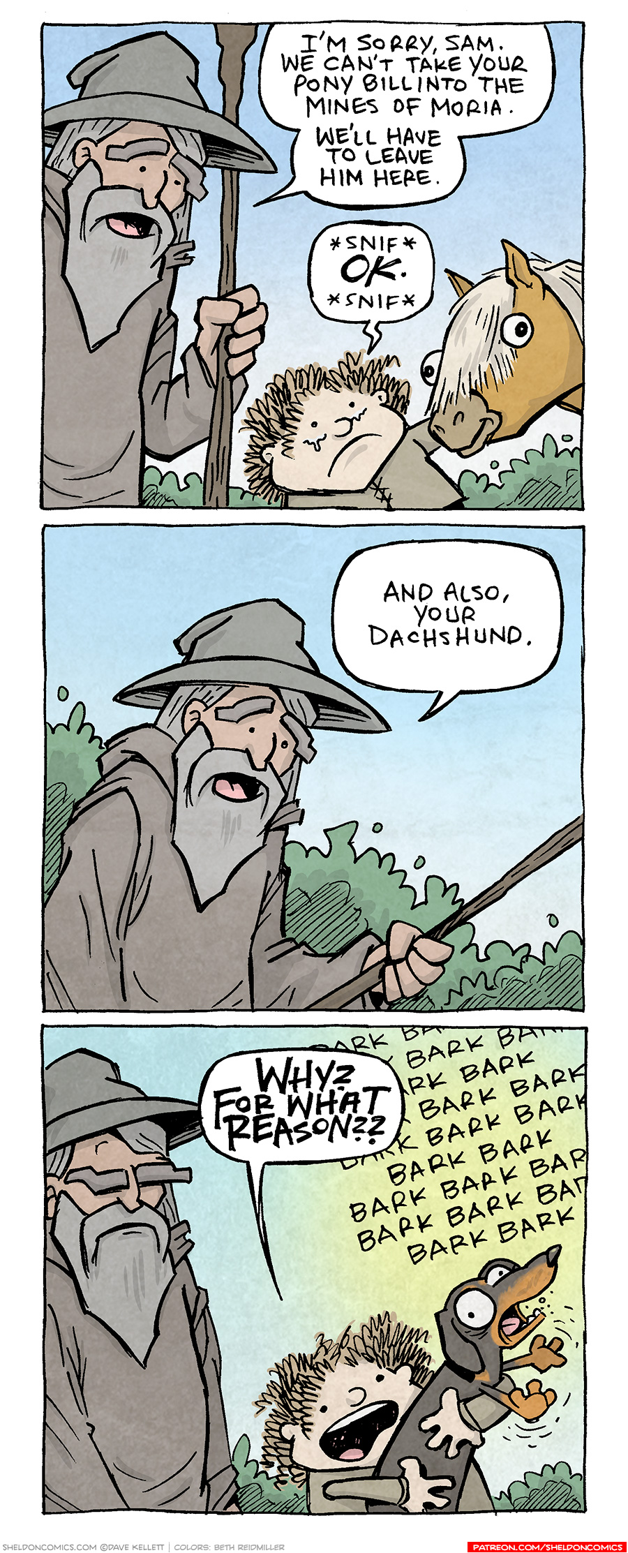 PANEL 1: GANDALF the Grey Wizard from Lord of the Rings, stands in his cloak and hat, holding his staff. He looks kindly down at SAMWISE GAMGEE, holding BILL THE PONY’s head. SAM’s eyes well up with tears.
GANDALF: I’m sorry, Sam. We can’t take your Pony, Bill into the Mines of Moria. We’ll have to leave him here.
SAM: *snif* OK. *snif*

PANEL 2: Close up on GANDALF, as he refers to something lower down.
GANDALF: And also, your dachshund.

PANEL 3: GANDALF’s brow furrows while SAM holds up a black and tan dachshund, barking his head off.
SAM: WHY? FOR WHAT REASON??
Sound effect covering the background: BARK BARK BARK BARK BARK BARK BARK BARK BARK BARK BARK BARK BARK BARK BARK BARK BARK BARK BARK BARK BARK BARK BARK BARK

———
Want 5,000 more comics like this? Join us at Patreon.com/sheldoncomics for the *FULL* Sheldon archives, art giveaways, fun community, and more! Sheldon Comics copyright Dave Kellett. Colors by Beth Reidmiller