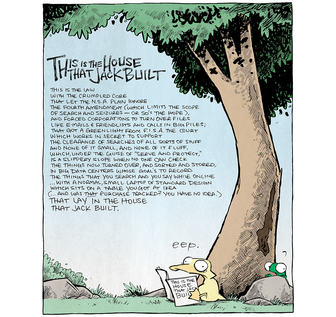 This single panel comic shows ARTHUR, a yellow duck, sitting below a large tree reading a small book. FLACO, a green lizard, peaks up from behind a rock. They both look freaked out.

TITLE: This is the house that Jack built
TEXT:
This is the law
with the crumpled core
that let the NSA plain ignore
The Fourth Amendment (which limits the scope
of search and seizures - or so’s the hope),
and forced corporations to turn over files
like e-mails and friendlists and calls in big piles;
that got a green light from FISA the court
which works in secret to support
the clearance of searches of all sorts of stuff
and none of it small, and none of it fluff,
which, under the guise of “serve and protect,”
is a slippery slope when no one can check
the things now turned over, and sorted and stored,
in big data centers whose goal’s to record
the things that you search and you say while online
…with a normal, small laptop of standard design
which sits on a table you got at Ikea
(…and was THAT purchase tracked? you have no idea.)
That lay in the house
that Jack built.

ARTHUR: eep.

———
Want 5,000 more comics like this? Join us at Patreon.com/sheldoncomics for the *FULL* Sheldon archives, art giveaways, fun community, and more! Sheldon Comics copyright Dave Kellett. Colors by Beth Reidmiller