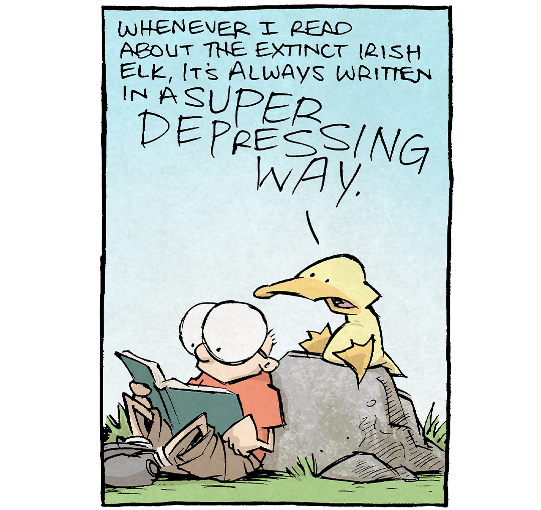 PANEL 1: SHELDON, a ten year old boy with large glasses, leans against a rock reading a book. ARTHUR, a yellow duck, sits on the rock reading over SHELDON’s shoulder.
ARTHUR: Whenever I read about the extinct Irish Elk, it’s always written in a SUPER DEPRESSING WAY.

PANEL 2: Close up on ARTHUR, yelling.
ARTHUR: “It’s antlers were way too large” “The antlers killed it off” “The antlers gave it a terrible quality of life.” why’s it gotta be a huge downer? …maybe it was more lie —

PANEL 3: Cut to a scene of an Irish Elk, with anglers stretching far off the panel, as he sits in a hot tub at night. He holds a martini with one hoof. He makes eyes at the viewer while pursing his lips. He is lit from the below from the light from the hot tub.

———
Want 5,000 more comics like this? Join us at Patreon.com/sheldoncomics for the *FULL* Sheldon archives, art giveaways, fun community, and more! Sheldon Comics copyright Dave Kellett. Colors by Beth Reidmiller
