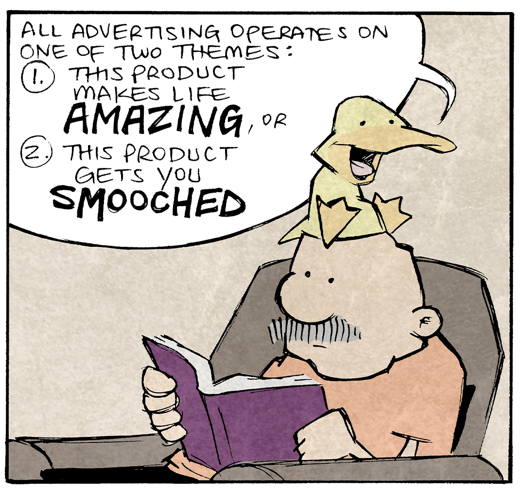 PANEL 1: ARTHUR, a yellow duck, sits on GRAMP’s head. GRAMP is an older bald man with a grey mustache. He sits in an easy chair reading a book.
ARTHUR: All advertising operates on one of two themes: 1. This products makes life AMAZING, or 2. This product gets you SMOOCHED.

PANEL 2: Closer in on ARTHUR sitting on GRAMP’s head as he continues.
ARTHUR: That’s true whether its new cars, or footwash, or shoes for hemorrhoids, or pills for gassy dogs.

PANEL 3: GRAMP’s eyes bug out as he yells in response to ARTHUR’s thought process.
ARTHUR: It can all be broken down to a ne—
GRAMP: WHERE ARE YOU SHOPPING

———
Want 5,000 more comics like this? Join us at Patreon.com/sheldoncomics for the *FULL* Sheldon archives, art giveaways, fun community, and more! Sheldon Comics copyright Dave Kellett. Colors by Beth Reidmiller
