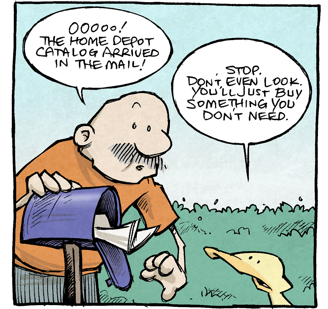 PANEL 1: GRAMP, an older bald man with a grey mustache, wearing an orange shirt, gets the mail out of his mailbox. ARTHUR, a yellow duck, watches him.
GRAMP: Oooo! The Home Depot catalog arrived in the mail!
ARTHUR: Stop. Don’t even look. You’ll just buy something you don’t need.

PANEL 2: GRAMP, looking at the catalog, walks away with ARTHUR hot on his heals.
GRAMP: I will not.
ARTHUR: You will! You’ll get yourself all excited and go buy something dumb like a laser lever or a post-hold digger. AND YOU’LL NEVER USE THEM.

PANEL 3: Gramp sits in his car, eyes wide with excitement. ARTHUR looks up at him from outside the car.
GRAMP: I’m only getting ONE grout trowel. Two, tops.
ARTHUR: YOU DIDN’T EVEN GRAB YOUR CAR KEYS.

———
Want 5,000 more comics like this? Join us at Patreon.com/sheldoncomics for the *FULL* Sheldon archives, art giveaways, fun community, and more! Sheldon Comics copyright Dave Kellett. Colors by Beth Reidmiller