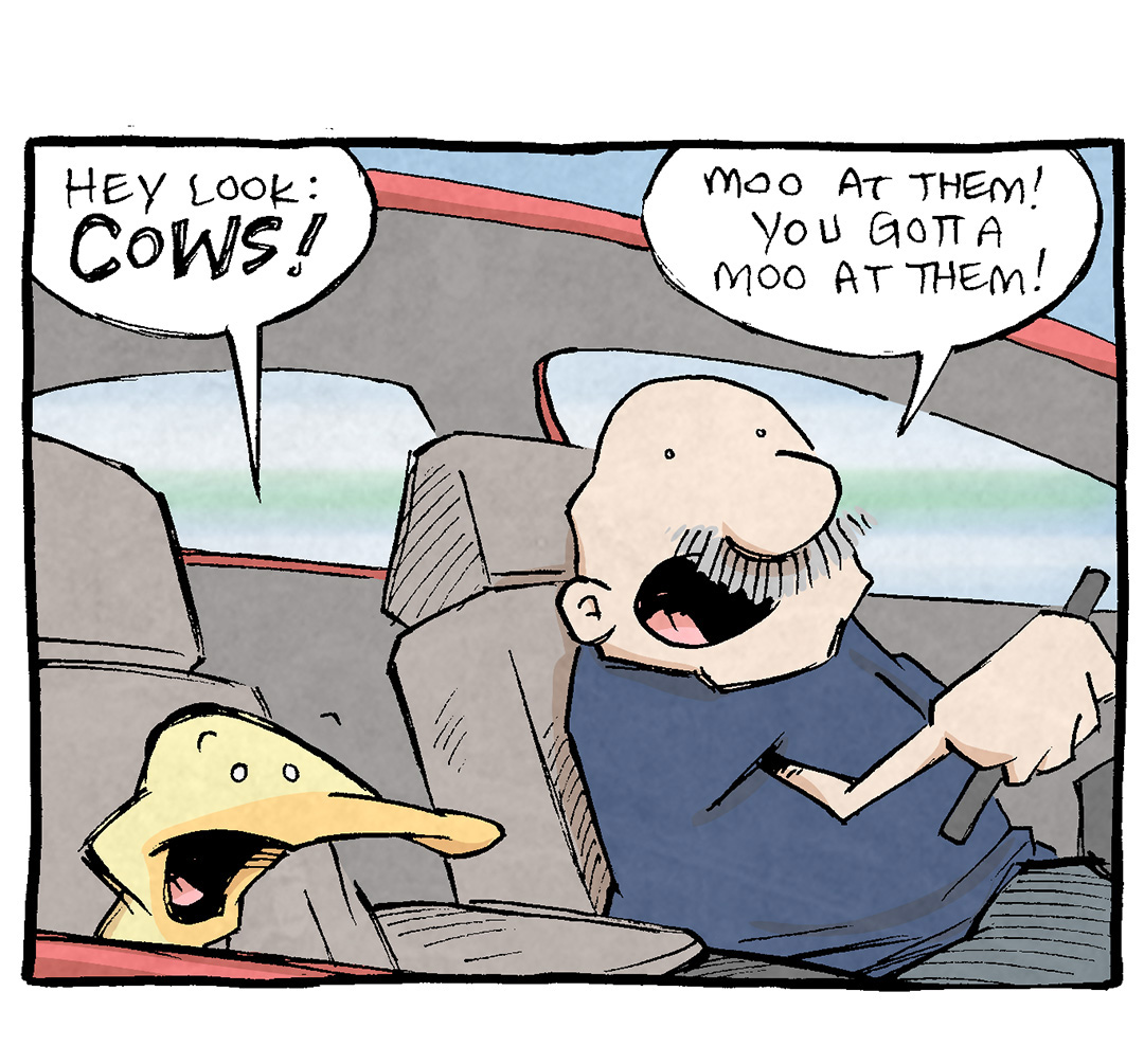 PANEL 1: ARTHUR, a yellow duck, sits in the front passenger seat of a red car that GRAMP, an older balt man with a grey mustache, drives.
ARTHUR: Hey look: COWS!
GRAMP: Mooa t them! You gotta moo at them!

PANEL 2: The red car drives along the road with rolling green hills and purple mountains
ARTHUR (from inside the car): What?
GRAMP (from inside the car): Mooat them! Quick! We’re passing them!

PANEL 3: ARTHUR puts his head out the rolled-down window.
ARTHUR: MOO! Moo you cows! MooOooooOO!

PANEL 4: ARTHUR’s eyes bug out, while GRAMP smiles gently.
ARTHUR: …my god I feel ALIVE!
GRAMP: It’s that connection with nature.

———
Want 5,000 more comics like this? Join us at Patreon.com/sheldoncomics for the *FULL* Sheldon archives, art giveaways, fun community, and more! Sheldon Comics copyright Dave Kellett. Colors by Beth Reidmiller