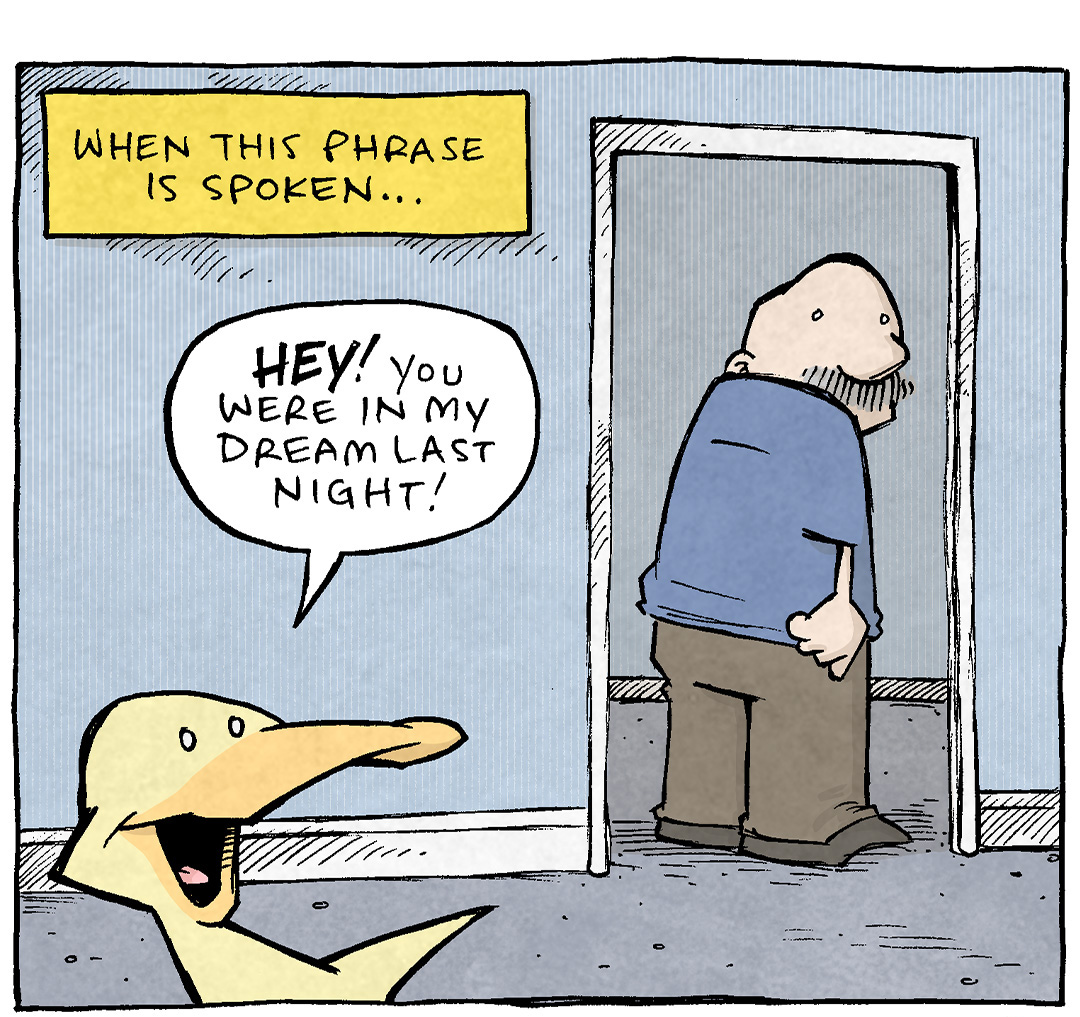 PANEL 1: ARTHUR, a yellow duck, talks over his shoulder to GRAMP, an older bald man with a grey mustache. GRAMP is walking through a doorway, and turns to listen.
NARRATION: When this phrase is spoken…
ARTHUR: HEY! You were in my dream last night!

PANEL 2: A yellow background with black text:
There is no good followup sentence to that:
JUST STOP TALKING. JSUT STOP.
Every word after that will sound creepy.

PANEL 3: ARTHUR keeps talking to GRAMP, as GRAMP grips the sides of the doorway, clearly exacerbated. 
ARTHUR: But! What was weird was you were covered in yogurt, right…? And you were slapping a beach chair with a spatula, right…?
GRAMP: I DIDN’T ASK FOR THIS!

——
Want 5,000 more comics like this? Join us at Patreon.com/sheldoncomics for the *FULL* Sheldon archives, art giveaways, fun community, and more! Sheldon Comics copyright Dave Kellett. Colors by Beth Reidmiller
