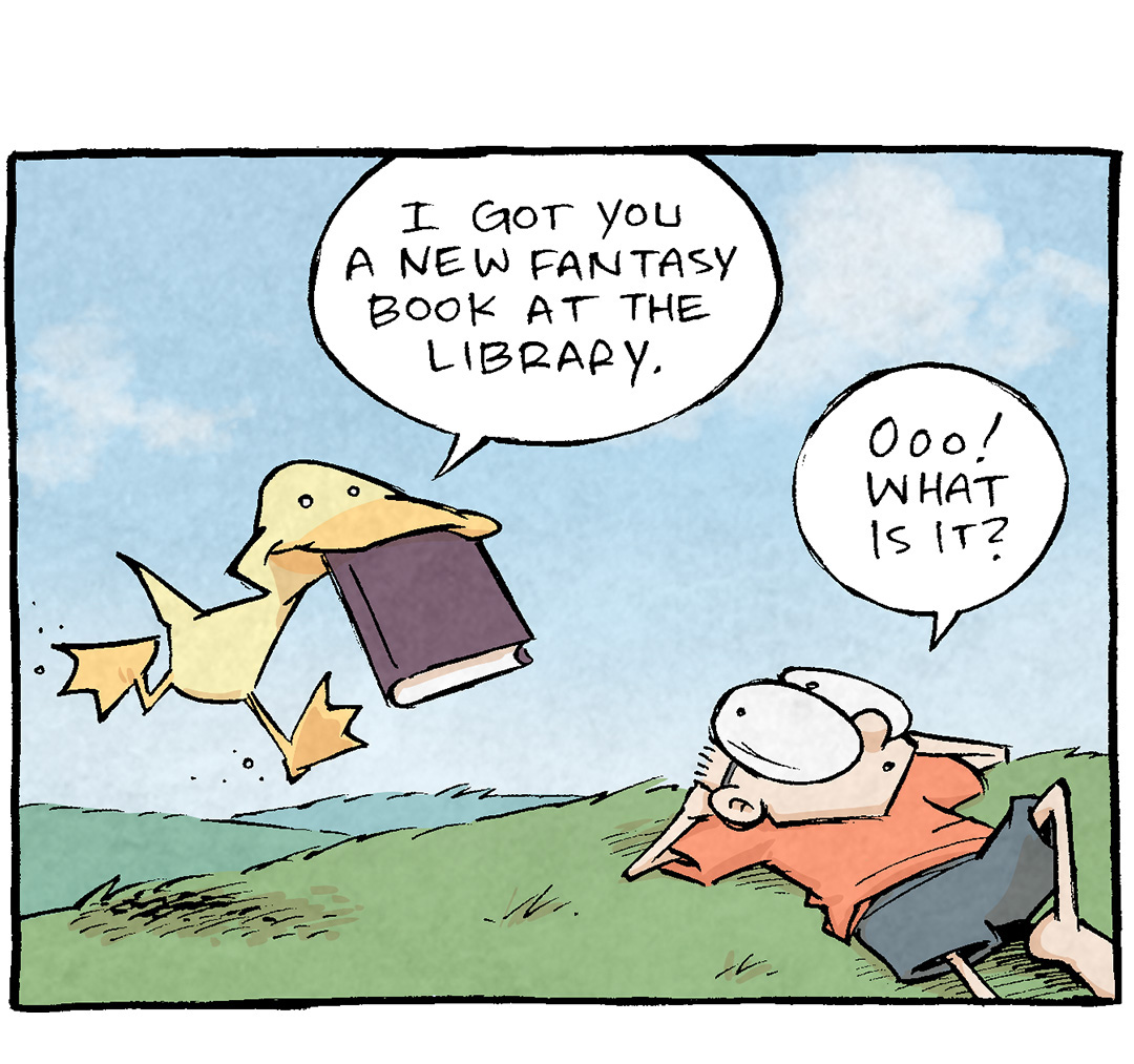 PANEL 1: ARTHUR, a yellow duck, runs up to SHELDON, a ten year old boy with large glasses, laying in the grass. In ARTHUR’s mouth he holds a book.
ARTHUR: I got you a new fantasy book att he Library.
SHELDON: Ooo! What is it?

PANEL 2: ARTHUR has put the book down, while SHELDON sits up, annoyed.
ARTHUR: Does it even matter? You’ll read ANY sword ’n sorcery book.
SHELDON: How insulting! You think I’ll take any ol’ fantasy book you hand me? Whether or not it’s good?

PANEL 3: ARTHUR stands on one leg as he sings his respond. SHELDON stops his train of thought.
ARTHUR: [music notes] it has a maaaaap [music notes] of all the little kingdoms

PANEL 4: ARTHUR stands quietly, amused, as SHELDON, eyes dilated, goes nose-deep in the book. No text.

———
Want 5,000 more comics like this? Join us at Patreon.com/sheldoncomics for the *FULL* Sheldon archives, art giveaways, fun community, and more! Sheldon Comics copyright Dave Kellett. Colors by Beth Reidmiller

