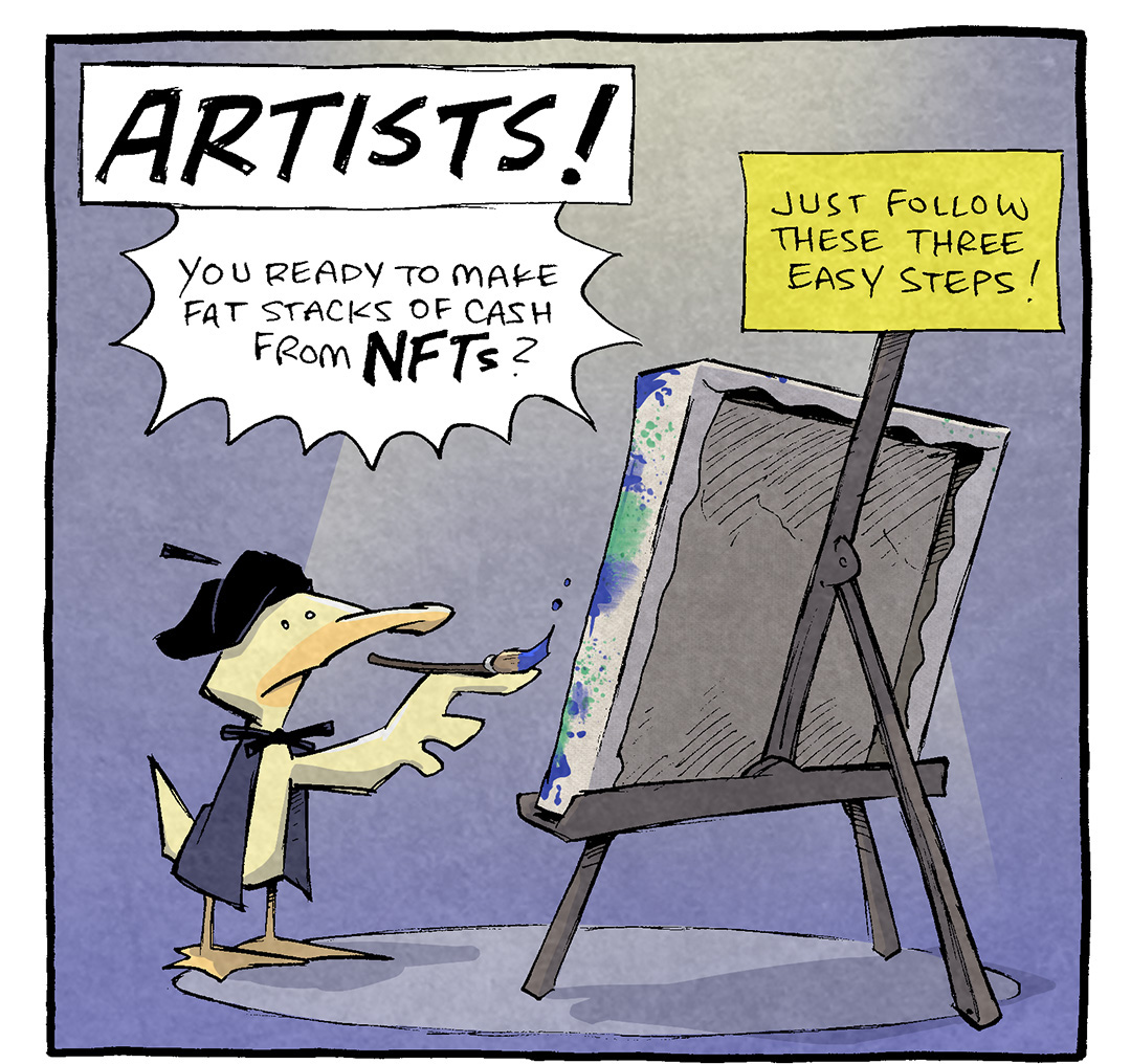 PANEL 1: ARTHUR, a yellow duck, stands at an easel wearing a beret and black cloak, holding a paint brush.
TEXT, in white box: ARTISTS!
TEXT, in white starbusrt: You ready to make fat stacks of cash front NFTs?
TEXT, in yellow box: Just follow these three easy steps!

PANEL 2: ATHUR furrows his brow and looks directly at the viewer.
TEXT, in a yellow bubble: #1!
ARTHUR: don’t do it.

———
Want 5,000 more comics like this? Join us at Patreon.com/sheldoncomics for the *FULL* Sheldon archives, art giveaways, fun community, and more! Sheldon Comics copyright Dave Kellett. Colors by Beth Reidmiller
