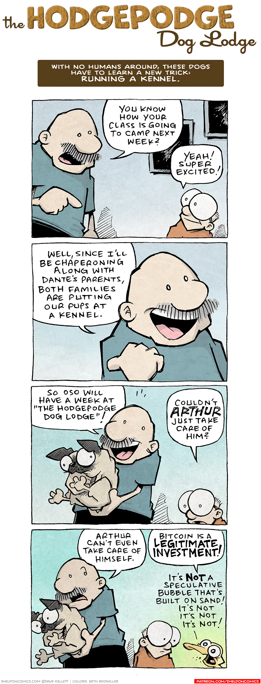 COMIC TITLE: “The Hodgepodge Dog Lodge”
Logline: With no humans around, these dogs have to learn a new trick: RUNNING A KENNEL.

PANEL 1: GRAMP, an older bald man with a grey mustache, stands in the hallway of his house, talking to SHELDON, a ten year old with large glasses. 
GRAMP: You know how your class is going to camp next week?
SHELDON: Yeah! Super excited!

PANEL 2: Close up on GRAMP, as he continues, with a big smile.
GRAMP: Well, since I’ll be chaperoning along with Dante’s parents, both families are putting our pups at a kennel.

PANEL 3: GRAMP, having picked up OSO, a fawn pug, continues, while SHELDON chimes in.
GRAMP: So Oso will have a week at “The Hodgepodge Dog Lodge”!
SHELDON: Couldn’t ARTHUR just take care of him?

PANEL 4: GRAMP, still holding OSO, and SHELDON look over as ARTHUR cuts in with eyes dilated.
GRAMP: Arthur can’t even take care of himself.
ARTHUR: Bitcoin is a LEGITIMATE INVESTMENT! It’s NOT a speculative bubble that’s built on sand! It’s not it’s not it’s not!

——
Want 5,000 more comics like this? Join us at Patreon.com/sheldoncomics for the *FULL* Sheldon archives, art giveaways, fun community, and more! Sheldon Comics copyright Dave Kellett. Colors by Beth Reidmiller