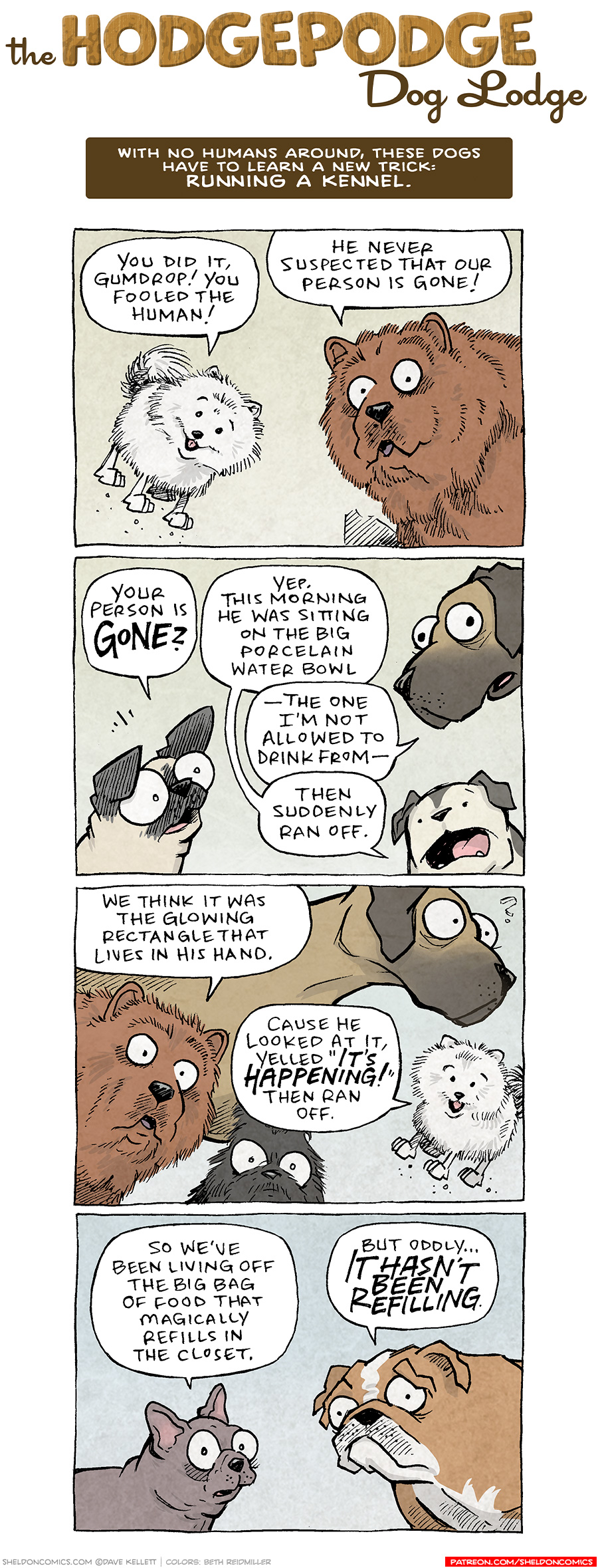COMIC TITLE: “The Hodgepodge Dog Lodge”
Logline: With no humans around, these dogs have to learn a new trick: RUNNING A KENNEL.

PANEL 1: A small, white, fluffy pomeranian jumps mid-air, next to a large rich-brown extra-fluffy chow-chow dog.
POMERANIAN: You did it, Gumdrop! You fooled the human!
CHOW CHOW: He never suspected that our person is gone!

PANEL 2: OSO, the fawn pug, looks surprised while the white-and-black spotted bulldog speaks. Over his head, the tall fawn great dane pokes in.
OSO: Your person is GONE?
BULLDOG: Yep. This morning he was sitting on the big porcelain water bowl
GREAT DANE: —The one I’m not allowed to drink from —
BULLDOG: Then suddenly ran off.

PANEL 3: The chow-chow pokes in, in front of the great dane. A scruffy black dog stares, unspeaking, while the pomeranian, again mid-air, pipes up.
CHOW CHOW: We think it was the glowing rectangle that lives in his hand.
POMERANIAN: Cause he looked at it, yelled “IT’S HAPPENING!” then ran off.

PANEL 4: A grey french bulldog looks wary, next to a concerned large English bulldog.
FRENCHIE: So we’ve been living off the big bag of food that magically refills in the closet.
ENGLISH BULLDOG: But oddly… IT HASN’T BEEN REFILLING.

———
Want 5,000 more comics like this? Join us at Patreon.com/sheldoncomics for the *FULL* Sheldon archives, art giveaways, fun community, and more! Sheldon Comics copyright Dave Kellett. Colors by Beth Reidmiller