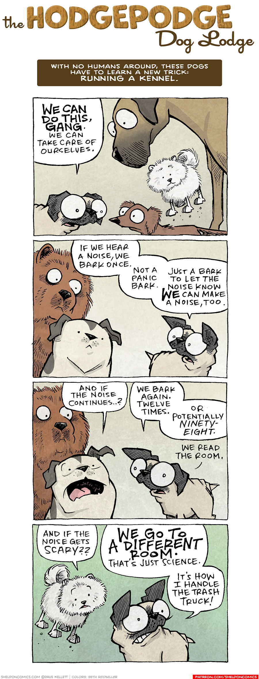 PANEL 1: OSO, the fawn pug, stands talking to DIGBY, the brown dashchund. The white pomeranian is bouncing above DIGBY, and the fawn great dane towers above them all.
OSO: WE CAN DO THIS, GANG> We can take care of ourselves.

PANEL 2: OSO turns to talk to the white with black spots pitbull, and large brown fluffy chow-chow.
OSO: If we hear a noise, we bark once. Not a panic bark. Just a bark to let the noise know WE can make a noise, too.

PANEL 3: The pitull pipes up, worried. OSO responds.
PITBULL: And if the noise continues…?
OSO: We bark again. Twelve times. Or potentially nintey-eight. We read the room.

PANEL 4: The white pomeranian bounces with another question, OSO cringes at the thought.
POMERANIAN: And if the noise gets scary??
OSO: WE GO TO A DIFFERENT ROOM. That’s just science. It’s how I handle the trash truck!

———
Want 5,000 more comics like this? Join us at Patreon.com/sheldoncomics for the *FULL* Sheldon archives, art giveaways, fun community, and more! Sheldon Comics copyright Dave Kellett. Colors by Beth Reidmiller