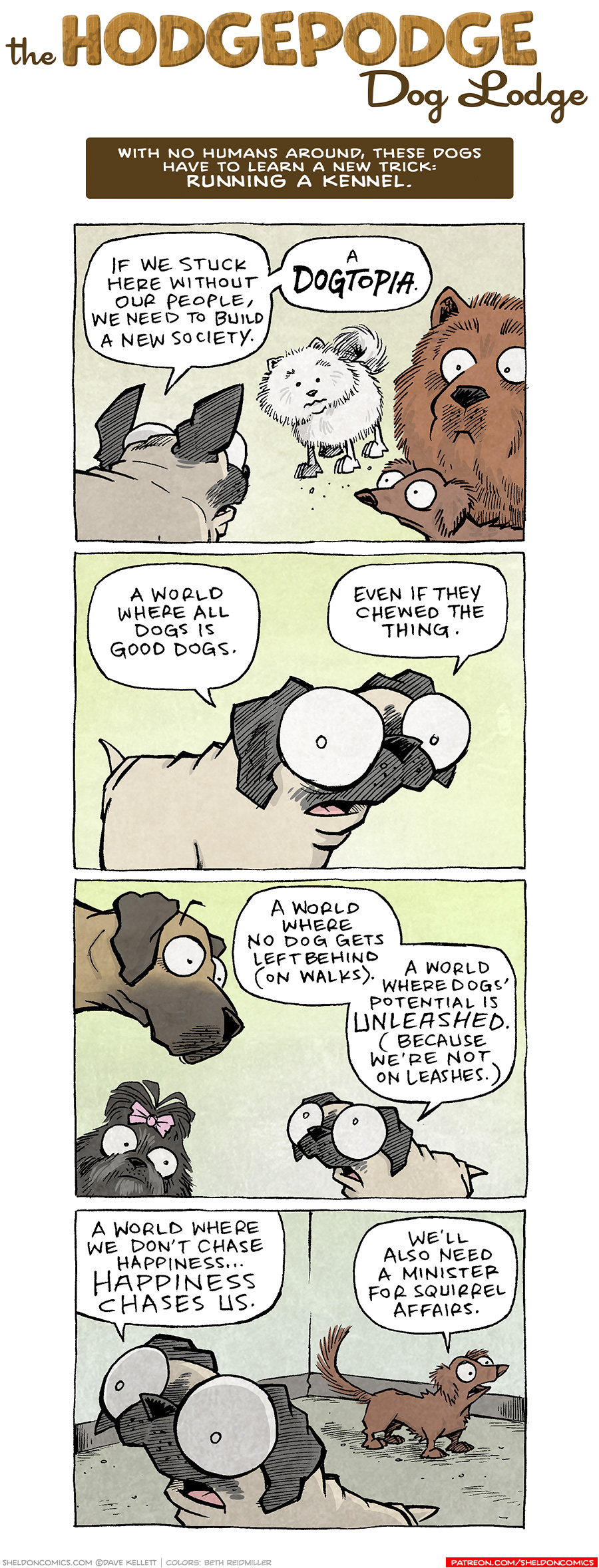 PANEL 1: OSO, the fawn pug, faces the bouncy white pomeranian, DIGBY, the brown dashchund, and the fluffy brown chow-chow.
OSO: If we stuck here without our people, we need to build a new society. A DOGTOPIA.

PANEL 2: Close up on OSO.
OSO: A world where all dogs is good dogs. Even if they chewed the thing.

PANEL 3: The fawn great dane and a black scuffy dog with a pink bow in it’s hair look on as OSO continues.
OSO: A world where no dog gets left behind (on walks). A world where dogs’ potential is UNLEAHSED (because we’re not on leashes.)

PANEL 4: OSO continues his enthusiastic speech, while DIGBY responds in the background.
OSO: A world where we don’t chase happiness… happiness chases us.
DIGBY: We’ll also need a minister for squirrel affiars.

———
Want 5,000 more comics like this? Join us at Patreon.com/sheldoncomics for the *FULL* Sheldon archives, art giveaways, fun community, and more! Sheldon Comics copyright Dave Kellett. Colors by Beth Reidmiller