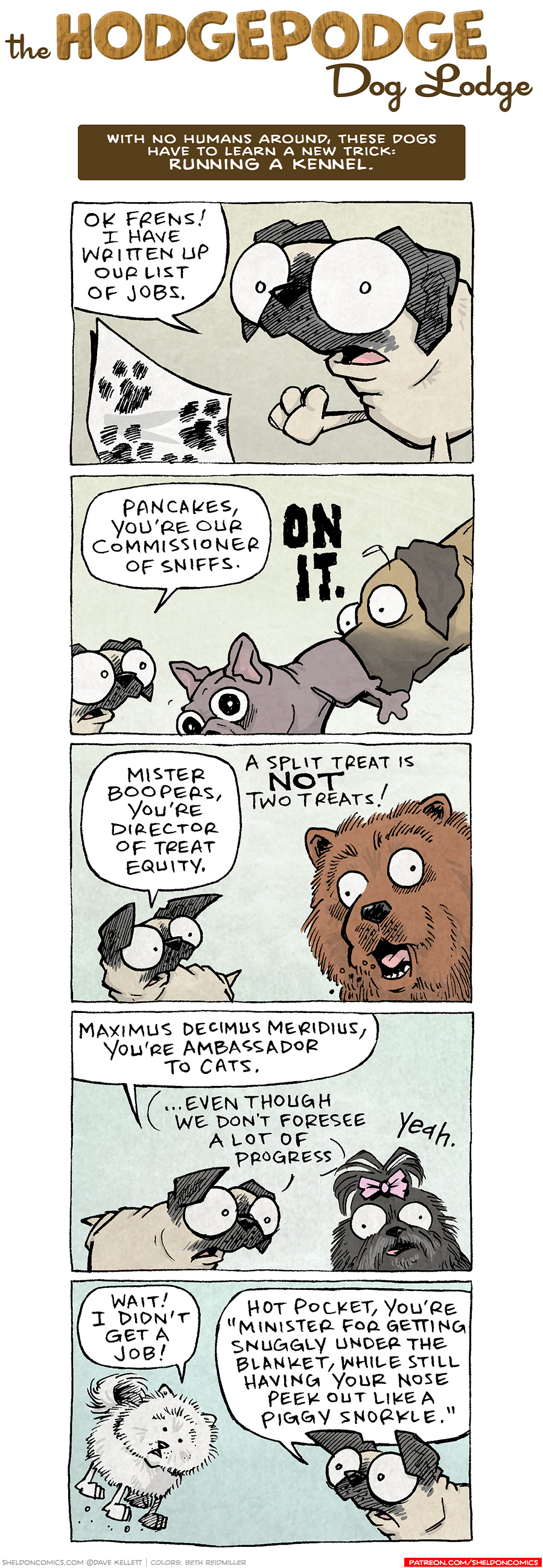 PANEL 1: OSO, the fawn pug points his foot at a piece of paper on the wall, with multiple paw prints on it.
OSO: Ok frens! I have written up our list of jobs.

PANEL 2: OSO speaks to the fawn great dane, who already has his nose in the butt of a grey french bulldog, lifting his butt up.
OSO: Pancakes, you’re our commissioner of sniffs. 
PANCAKES: ON IT.

PANEL 3: OSO turns to speak to the brown chow chow.
OSO: Mister Boopers, you’re director of treat equity.
MISTER BOOPERS: A split treat is NOT two treats!

PANEL 4: OSO speaks to a black scruffy dog with a pink bow holding it’s hair up.
OSO: Maximus Decimus Meridius, you’re ambassador to cats. …even though we don’t forsee a lot of progress.
MAXIMUS DECIUM MERIDIUS: yeah.

PANEL 5: The white pomeranian bounces to OSO.
HOT POCKET: Wait! I didn’t get a job!
OSO: Hot Pocket, you’re “Minister for getting snuggly under the blanket, while still having your nose peek out like a piggy snorkle.”

——
Want 5,000 more comics like this? Join us at Patreon.com/sheldoncomics for the *FULL* Sheldon archives, art giveaways, fun community, and more! Sheldon Comics copyright Dave Kellett. Colors by Beth Reidmiller