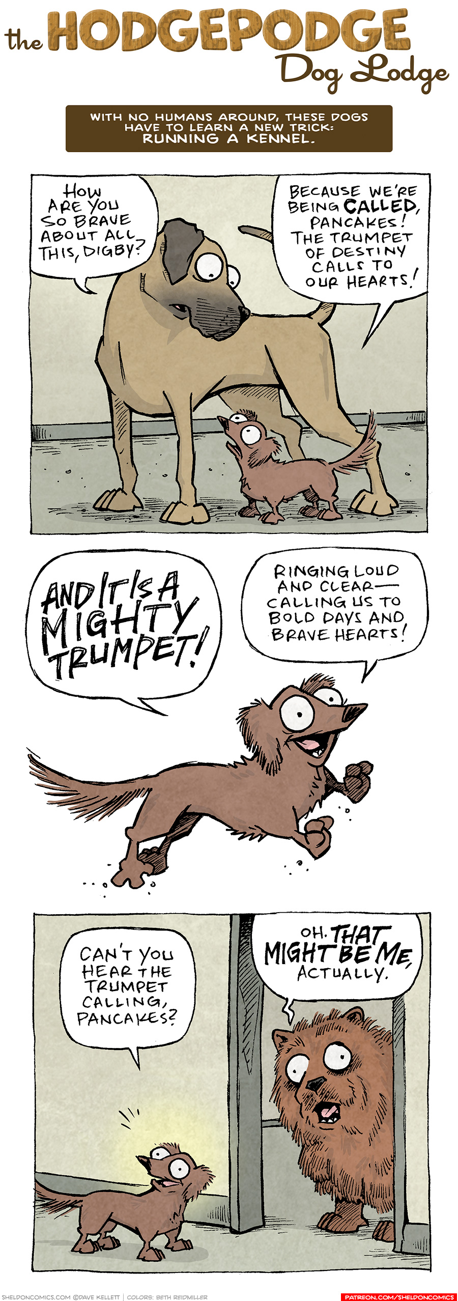 COMIC TITLE: “The Hodgepodge Dog Lodge”
Logline: With no humans around, these dogs have to learn a new trick: RUNNING A KENNEL.

PANEL 1: The fawn great dane, PANCAKES, towers over DIGBY, the brown dashchund.
PANCAKES: How are you so brave about all this, Digby?
DIGBY: Because we’re being CALLED, Pancakes! The trumpet of destiny calls to our hearts!

PANEL 2: DIGBY, on a white background, continues his inspirational speech while leaping.
DIGBY: AND IT IS A MIGHTY TRUMPET! Ringing loud and clear — calling us to bold days and brave hearts!

PANEL 3: DIGBY beams as he continues talking to PANCAKES (off panel). In a doorway stands the large fluffy Chow-Chow.
DIGBY: Can’t you hear the trumpet calling, Pancakes?
CHOW-CHOW: Oh. THAT MIGHT BE ME, actually.

———
Want 5,000 more comics like this? Join us at Patreon.com/sheldoncomics for the *FULL* Sheldon archives, art giveaways, fun community, and more! Sheldon Comics copyright Dave Kellett. Colors by Beth Reidmiller
