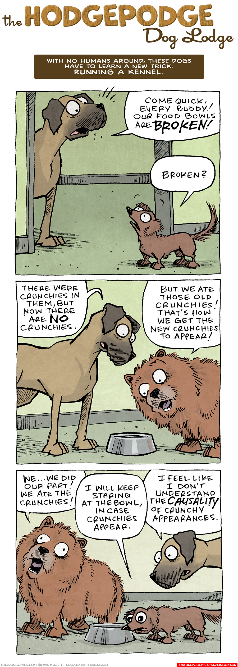 COMIC TITLE: “The Hodgepodge Dog Lodge”
Logline: With no humans around, these dogs have to learn a new trick: RUNNING A KENNEL.

PANEL 1: PANCAKES, a fawn great dane, stands in the doorway, shouting. DIGBY, a brown dachshund, looks up at him.
PANCAKES: Come quick, every buddy! Our food bowls are BROKEN!
DIGBY: Broken?

PANEL 2: PANCAKES looks down at a metal dog bowl. MR. BOOPERS, a brown fluffy chow-chow, stands next to him also looking at the bowl.
PANCAKES: There were crunchies in them, but now there are NO curnchies.
MR BOOPERS: But we ate those old crunchies! That’s how we get the new crunchies to appear!

PANEL 3: MR BOOPERS looks up, eyes wide, in horror. DIGBY sniffs the bowl, while PANCAKES stands over him. They all look scared.
MR BOOPERS: We…we did our part! We ate the crunchies!
DIGBY I will keep staring at the bowl, in case crunchies appear.
PANCAKES: I feel like I don’t understand the CAUSALITY of crunchy appearances. 

——
Want 5,000 more comics like this? Join us at Patreon.com/sheldoncomics for the *FULL* Sheldon archives, art giveaways, fun community, and more! Sheldon Comics copyright Dave Kellett. Colors by Beth Reidmiller