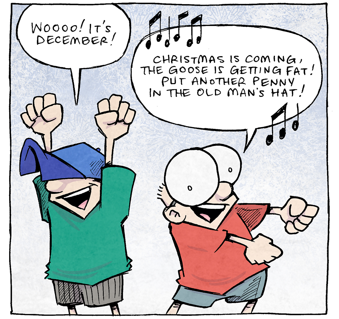 PANEL 1: DANTE, a ten year old boy in a baseball hat, thrust his fits in the air while SHELDON, a ten year old boy with large glasses, swings his arms out to the side in a dance.
DANTE: WOOO! It’s December!
SHELDON: [music notes] Christmas is coming, the goose is getting fat! Put another penny in the old man’s hat! [music notes]

PANEL 2: A white goose faces the viewer, squinting his eyes angrily.
GOOSE: hey. HEY. I don’t need your judgement, Pal. I’ve had a stressful time at work.

——
Want 5,000 more comics like this? Join us at Patreon.com/sheldoncomics for the *FULL* Sheldon archives, art giveaways, fun community, and more! Sheldon Comics copyright Dave Kellett. Colors by Beth Reidmiller