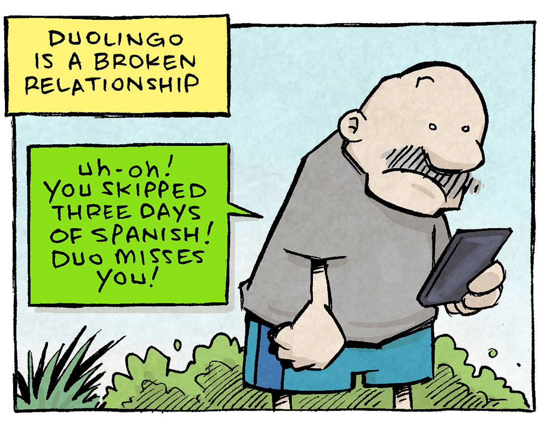 PANEL 1: GRAMP, an older bald man with a grey mustache, stands outside in workout clothes, looking at his phone.
NARRATION: Duolingo is a broken relationship
DUOLINGO (in green, pointing to the phone): Uh-oh! You skipped three days of Spansih1 Duo misses you!

PANEL 2: GRAMP. now wearing hat and jacket, walks in the rain, looking at his phone, cringing.
DUOLINGO (in green, pointing to the phone): Are you still there? Duo hasn’t seen you in a week!

PANEL 3: GRAMP, cringing, holds his phone as arms length, not looking at it.
DUOLINGO (in green, pointing to the phone): Oh no! It’s been two months! Duo is sad!

PANEL 4: GRAMP sits on one end of a therapist’s couch, the phone on the other end. A therapist sits in the foreground in a winged-back chair, holding a pen to a yellow pad of paper.
DUOLINGO (in green, pointing to the phone): Duo…wants to see other people.
GRAMP: DIOS MIO!

Stinger: at the bottom, very small, is GRAMP sitting on the couch with the phone on the other side.
DUOLINGO (in green, pointing to the phone): …too late.

———
Want 5,000 more comics like this? Join us at Patreon.com/sheldoncomics for the *FULL* Sheldon archives, art giveaways, fun community, and more! Sheldon Comics copyright Dave Kellett. Colors by Beth Reidmiller
