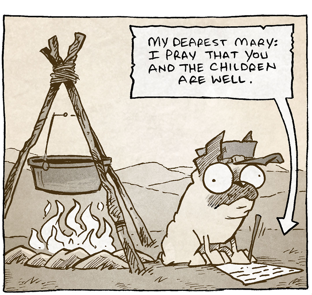 PANEL 1: In sepia tones, OSO the fawn pug, sits next to a fire with a pot hanging over it. He wears a civil-war era military hat, and holds a pencil in his paw as he writes on a piece of paper.
What he’s writing: My dearest Mary: I pray that you and the children are well.

PANEL 2: In the same sepia tones, closer in on OSO, he continues to write.
What he’s writing: Things here are dire. We have made camp outside Gettysburg, but winter bites deep. The rations are gone…I haven’t eaten in days. THE ENDS DRAWS NEAR.

PANEL 3: In regular colors, GRAMP, an older bald man with a grey mustache, holds a dog bowl full of food with one hand, the other hand on his hip as he looks annoyed. OSO stands at his feet, eyes wide, ears down, mouth open.
GRAMP: Oh for goodness sake. Dinner is five minutes late.
OSO: BAROOOOO

——
Want 5,000 more comics like this? Join us at Patreon.com/sheldoncomics for the *FULL* Sheldon archives, art giveaways, fun community, and more! Sheldon Comics copyright Dave Kellett. Colors by Beth Reidmiller

