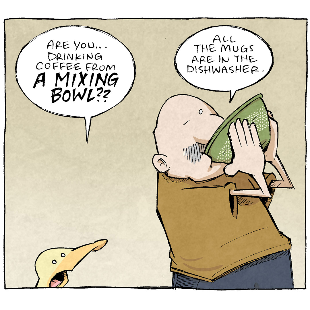 PANEL 1: GRAMP, an older bald man with a grey. mustache, stands holding a vintage green Pyrex bowl to his mouth. ARTHUR, a yellow duck, stands looking up at him,
ARTHUR: Are you…drinking coffee from A MIXING BOWL??
GRAMP: All the mugs are in the dishwasher.

PANEL 2: GRAMP holds the mixing bowl, coffee sloshing in it and looks down at it.
GRAMP: But look…I ain’t the queen. This is fine.

PANEL 3: GRAMP sips again from the bowl, ARTHUR looks away.
GRAMP: After all, life is not survival of the fittest. It’s survival of the ADAPTABLE.
SHELDON: And their mixing bowls.

——
Want 5,000 more comics like this? Join us at Patreon.com/sheldoncomics for the *FULL* Sheldon archives, art giveaways, fun community, and more! Sheldon Comics copyright Dave Kellett. Colors by Beth Reidmiller