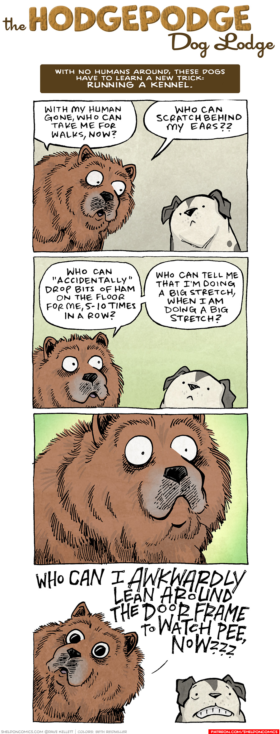 COMIC TITLE: “The Hodgepodge Dog Lodge”
Logline: With no humans around, these dogs have to learn a new trick: RUNNING A KENNEL.

PANEL 1: MR BOOPERS, a large, brown, fluffy chow chow, looks down at a compact, white with black patches pitbull, GUMDROP.
MR BOOPERS: With my human gone, who can take me for walks, now? Who can scratch behind my ears??

PANEL 2: MR BOOPERS continues to talk to GUMDROP, who listens quietly.
MR BOOPERS: Who can “accidentally” drop bits of ham on the floor for me, 5-10 times in a row? Who can tell me that i’m doing a big stretch, when i’m doing a big stretch?

PANEL 3: Close up on MR BOOPERS, eyes wide in horror. No text.

PANEL 4: MR BOOPERS, eyes dilated, continues in horror. GUMDROP cringes next to him.
MR BOOPERS: WHO CAN I AWKWARDLY LEAN AROUND THE DOOR FRAME TO WATCH PEE, NOW???

——
Want 5,000 more comics like this? Join us at Patreon.com/sheldoncomics for the *FULL* Sheldon archives, art giveaways, fun community, and more! Sheldon Comics copyright Dave Kellett. Colors by Beth Reidmiller