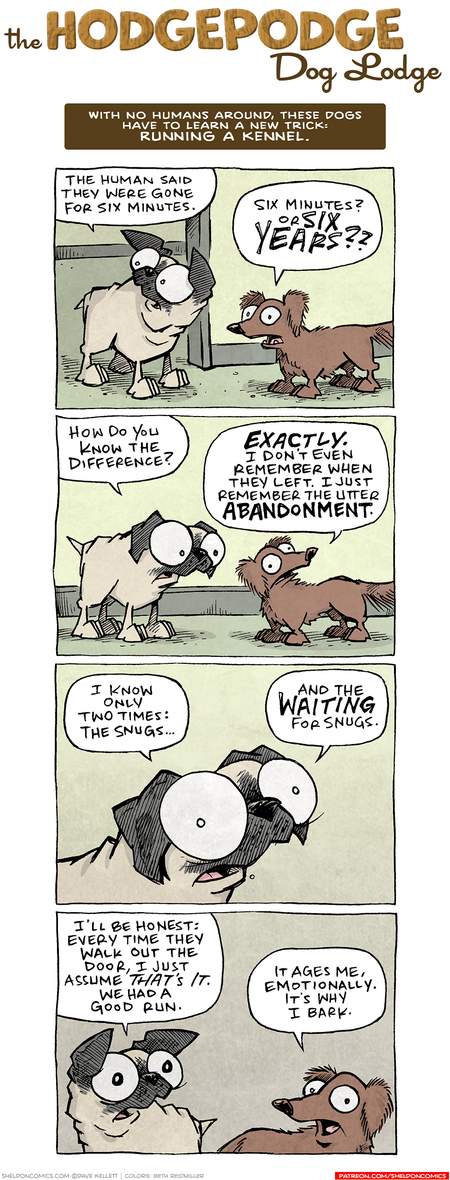 COMIC TITLE: “The Hodgepodge Dog Lodge”
Logline: With no humans around, these dogs have to learn a new trick: RUNNING A KENNEL.

PANEL 1: OSO, the fawn pug, stands in the door way talking to DIGBY, the brown dachshund.
OSO: The human said they were gone for six minutes.
DIGBY: Six minutes? or SIX YEARS??

PANEL 2: They continue talking, a little shaken.
OSO: How do you now the diffference?
DIGBY: EXACTLY. I don’t even remember when they left. I just remember the utter ABANDONMENT.

PANEL 3: Close up on OSO.
OSO: I know only two times: the snugs… and the WAITING for snugs.

PANEL 4: Back to both of them, both looking horrified.
OSO: I’ll be honest: every time they walk out the door, I just assume THAT’S IT. We had a good run.
DIGBY: It ages me, emotionally. It’s why I bark.

———
Want 5,000 more comics like this? Join us at Patreon.com/sheldoncomics for the *FULL* Sheldon archives, art giveaways, fun community, and more! Sheldon Comics copyright Dave Kellett. Colors by Beth Reidmiller
