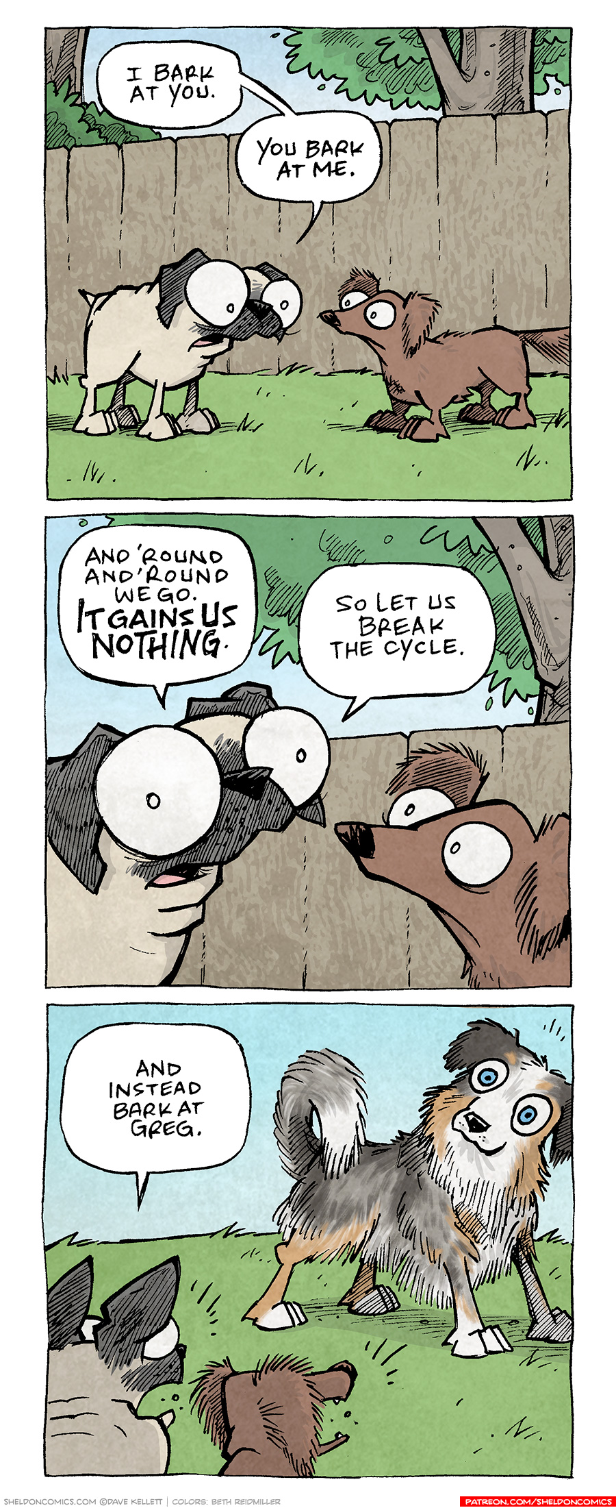 PANEL 1: OSO, the fawn pug, stands next to DIGBY, the brown dachshund. Behind them is a wood fence, push and a couple trees.
OSO: I bark at you. You bark at me.
PANEL 2: Close up on OSO and DIGBY and he continues.
OSO: And ‘round and ‘round we go. It gains us NOTHING. So let us break the cycle.
PANEL 3: Over DIGBY and OSO’s shoulders we see a tri-color australian shepherd stands, blue eyes wide, looking at them. OSO and DIGBY’s mouths are wide open in barking.
OSO: And instead bark at Greg.
———
Want 5,000 more comics like this? Join us at Patreon.com/sheldoncomics for the *FULL* Sheldon archives, art giveaways, fun community, and more! Sheldon Comics copyright Dave Kellett. Colors by Beth Reidmiller