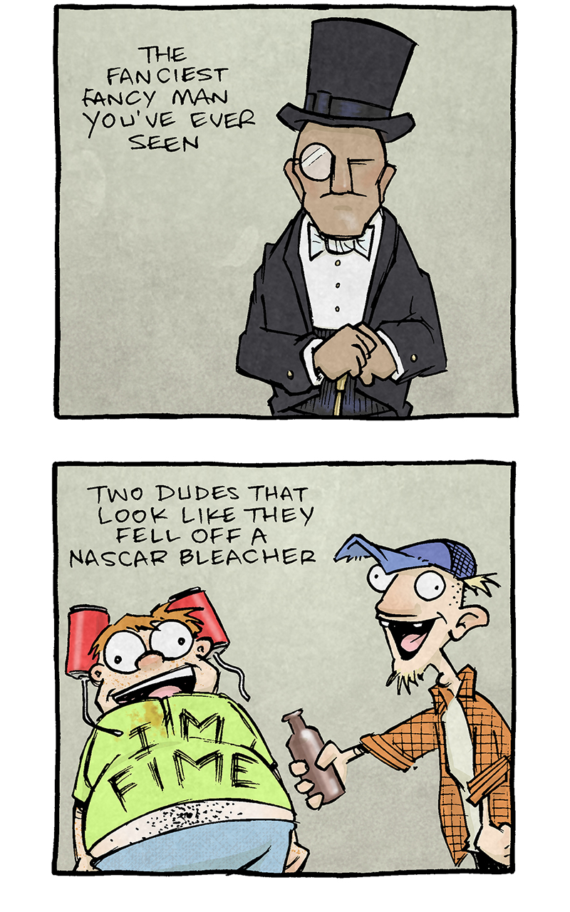 PANEL 1: A man in a tux, a top hat, a monocle, with a walking stick.
NARRATION: The Fanciest Fancy man you’ve ever seen.
PANEL 2: A man with a beer can hat, a too-small shirt with stains that says “I’m fime” next to a man in a ratty trucker hat with missing teeth, holding a beer bottle.
NARRATION: Two dudes that look like they fell off a NASCAR bleacher
PANEL 3: A tall muscle-bound man in a tiny red speedo next to a blonde woman in a hot pink bikini.
NARRATION: A couple in the skimpiest bathing suits.
PANEL 4: A squat man in glasses with a tuft of dark hair, in a button up shirt wearing a convention lanyard that says “Flick my Bic”
NARRATION: A “Pen-cap-collector” convention attendee
PANEL 5: A old skinny man with pants up to his armpits, attached to an oxygen tank, a mouthful of cigarettes and a cane, surrounded by smoke.
NARRATION: An old dude on oxygen who is ACTIVELY smoking 14 cigarettes.
PANEL 6: A bride with a veil over her face, and a bouquet of flowers.
NARRATION: A lady in a wedding dress.
PANEL 7: Black text on white background: Vegas Elevators are the WEIRDEST
———
Want 5,000 more comics like this? Join us at Patreon.com/sheldoncomics for the *FULL* Sheldon archives, art giveaways, fun community, and more! Sheldon Comics copyright Dave Kellett. Colors by Beth Reidmiller